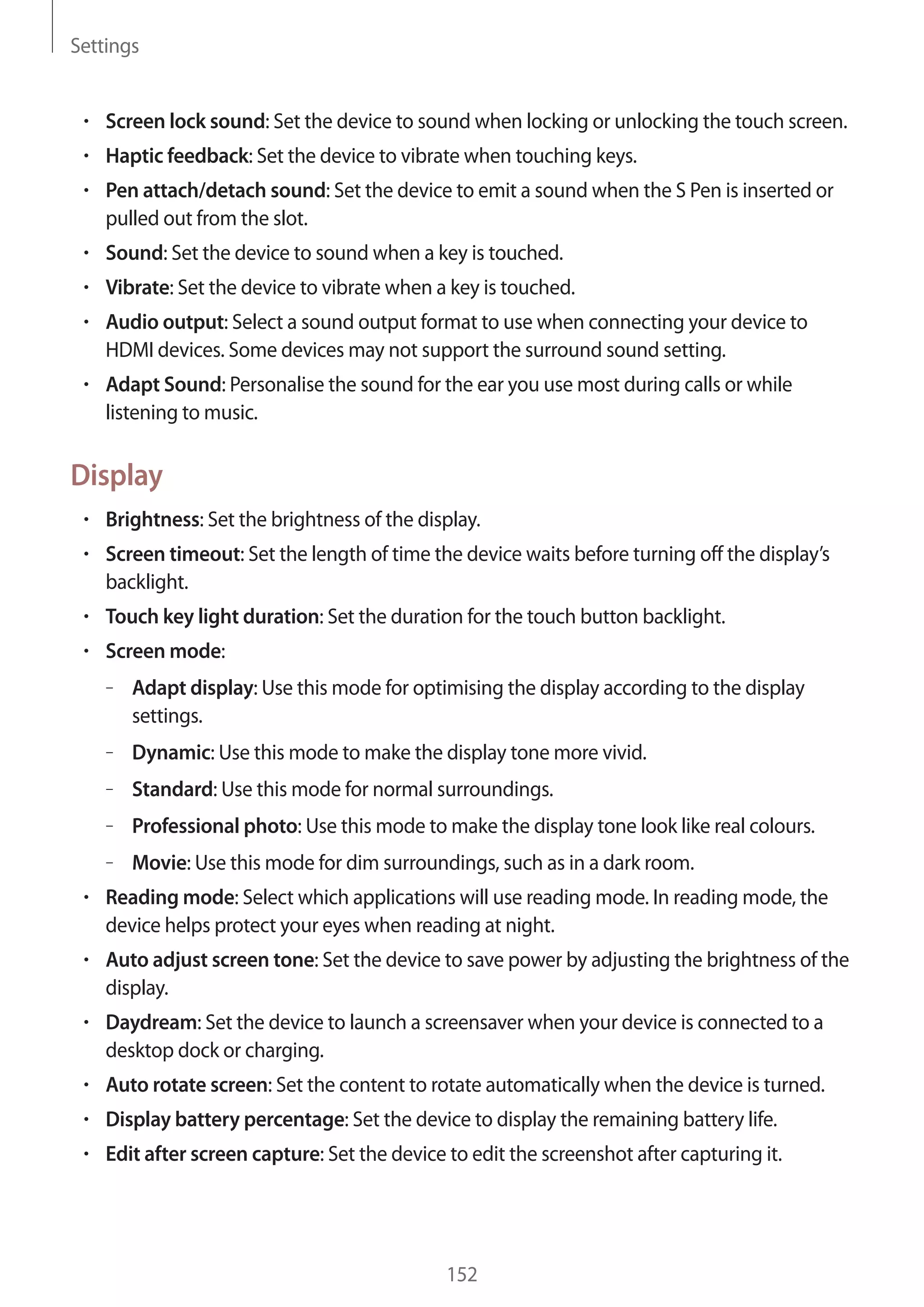 Settings

Screen lock sound: Set the device to sound when locking or unlocking the touch screen.
Haptic feedback: Set the device to vibrate when touching keys.
Pen attach/detach sound: Set the device to emit a sound when the S Pen is inserted or
pulled out from the slot.
Sound: Set the device to sound when a key is touched.
Vibrate: Set the device to vibrate when a key is touched.
Audio output: Select a sound output format to use when connecting your device to
HDMI devices. Some devices may not support the surround sound setting.
Adapt Sound: Personalise the sound for the ear you use most during calls or while
listening to music.

Display
Brightness: Set the brightness of the display.
Screen timeout: Set the length of time the device waits before turning off the display’s
backlight.
Touch key light duration: Set the duration for the touch button backlight.
Screen mode:
– Adapt display: Use this mode for optimising the display according to the display
settings.
– Dynamic: Use this mode to make the display tone more vivid.
– Standard: Use this mode for normal surroundings.
– Professional photo: Use this mode to make the display tone look like real colours.
– Movie: Use this mode for dim surroundings, such as in a dark room.
Reading mode: Select which applications will use reading mode. In reading mode, the
device helps protect your eyes when reading at night.
Auto adjust screen tone: Set the device to save power by adjusting the brightness of the
display.
Daydream: Set the device to launch a screensaver when your device is connected to a
desktop dock or charging.
Auto rotate screen: Set the content to rotate automatically when the device is turned.
Display battery percentage: Set the device to display the remaining battery life.
Edit after screen capture: Set the device to edit the screenshot after capturing it.

152

 