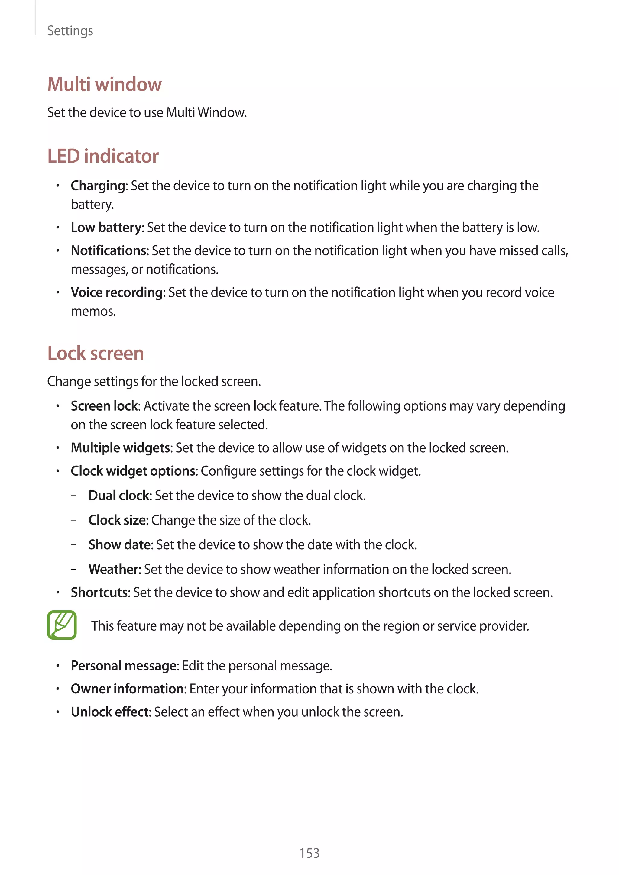 Settings

Multi window
Set the device to use Multi Window.

LED indicator
Charging: Set the device to turn on the notification light while you are charging the
battery.
Low battery: Set the device to turn on the notification light when the battery is low.
Notifications: Set the device to turn on the notification light when you have missed calls,
messages, or notifications.
Voice recording: Set the device to turn on the notification light when you record voice
memos.

Lock screen
Change settings for the locked screen.
Screen lock: Activate the screen lock feature. The following options may vary depending
on the screen lock feature selected.
Multiple widgets: Set the device to allow use of widgets on the locked screen.
Clock widget options: Configure settings for the clock widget.
– Dual clock: Set the device to show the dual clock.
– Clock size: Change the size of the clock.
– Show date: Set the device to show the date with the clock.
– Weather: Set the device to show weather information on the locked screen.
Shortcuts: Set the device to show and edit application shortcuts on the locked screen.
This feature may not be available depending on the region or service provider.
Personal message: Edit the personal message.
Owner information: Enter your information that is shown with the clock.
Unlock effect: Select an effect when you unlock the screen.

153

 