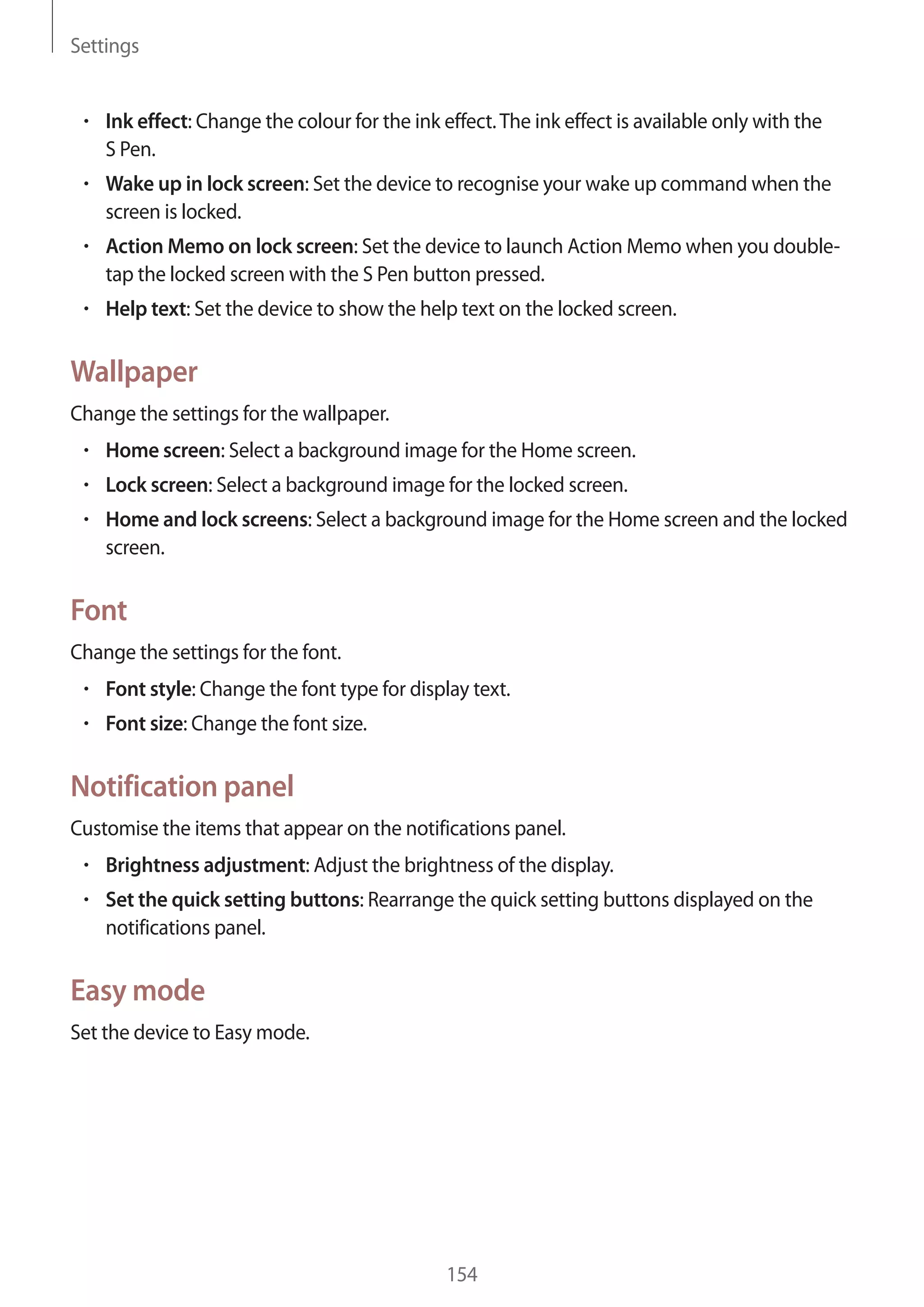 Settings

Ink effect: Change the colour for the ink effect. The ink effect is available only with the
S Pen.
Wake up in lock screen: Set the device to recognise your wake up command when the
screen is locked.
Action Memo on lock screen: Set the device to launch Action Memo when you doubletap the locked screen with the S Pen button pressed.
Help text: Set the device to show the help text on the locked screen.

Wallpaper
Change the settings for the wallpaper.
Home screen: Select a background image for the Home screen.
Lock screen: Select a background image for the locked screen.
Home and lock screens: Select a background image for the Home screen and the locked
screen.

Font
Change the settings for the font.
Font style: Change the font type for display text.
Font size: Change the font size.

Notification panel
Customise the items that appear on the notifications panel.
Brightness adjustment: Adjust the brightness of the display.
Set the quick setting buttons: Rearrange the quick setting buttons displayed on the
notifications panel.

Easy mode
Set the device to Easy mode.

154

 