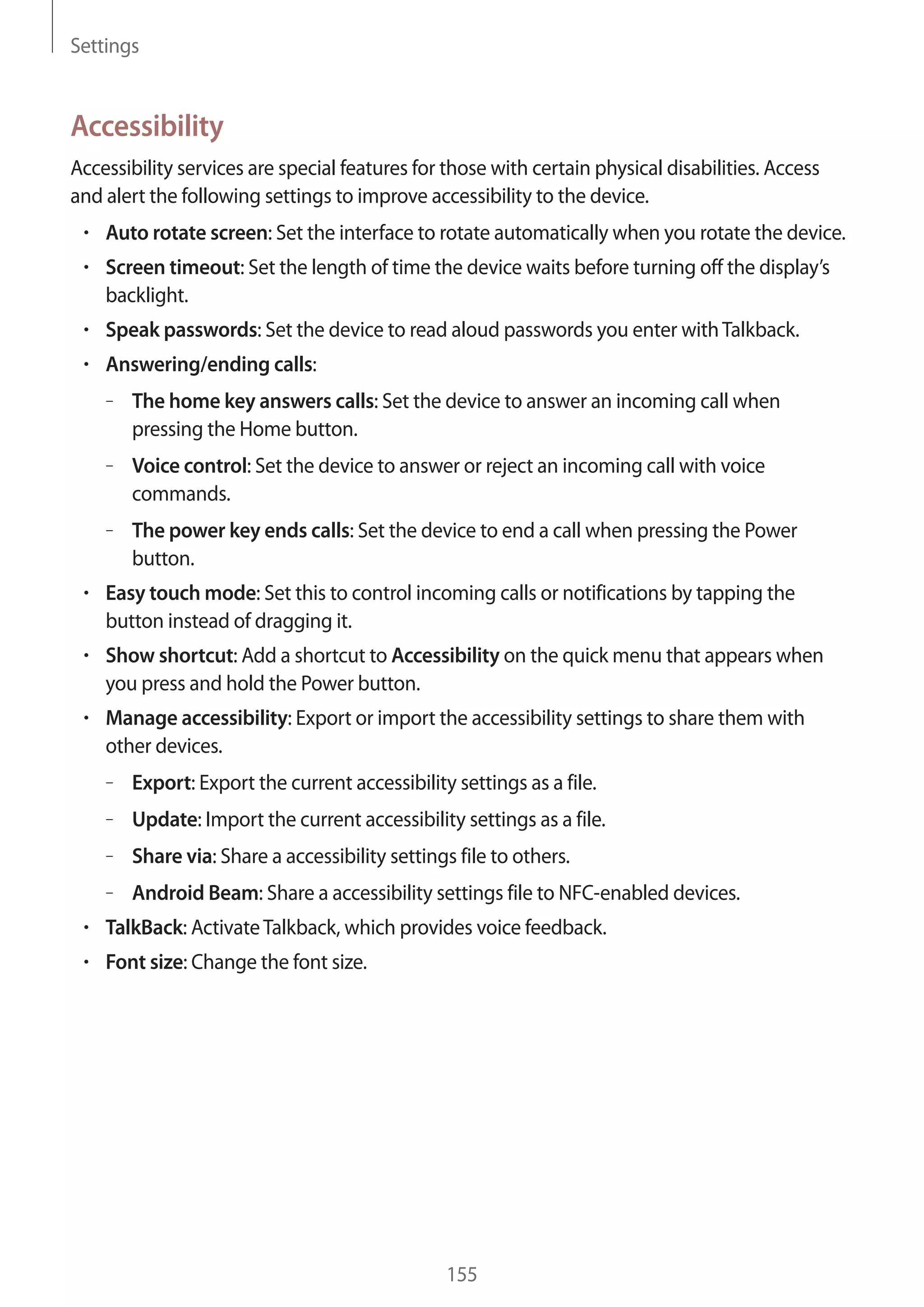 Settings

Accessibility
Accessibility services are special features for those with certain physical disabilities. Access
and alert the following settings to improve accessibility to the device.
Auto rotate screen: Set the interface to rotate automatically when you rotate the device.
Screen timeout: Set the length of time the device waits before turning off the display’s
backlight.
Speak passwords: Set the device to read aloud passwords you enter with Talkback.
Answering/ending calls:
– The home key answers calls: Set the device to answer an incoming call when
pressing the Home button.
– Voice control: Set the device to answer or reject an incoming call with voice
commands.
– The power key ends calls: Set the device to end a call when pressing the Power
button.
Easy touch mode: Set this to control incoming calls or notifications by tapping the
button instead of dragging it.
Show shortcut: Add a shortcut to Accessibility on the quick menu that appears when
you press and hold the Power button.
Manage accessibility: Export or import the accessibility settings to share them with
other devices.
– Export: Export the current accessibility settings as a file.
– Update: Import the current accessibility settings as a file.
– Share via: Share a accessibility settings file to others.
– Android Beam: Share a accessibility settings file to NFC-enabled devices.
TalkBack: Activate Talkback, which provides voice feedback.
Font size: Change the font size.

155

 
