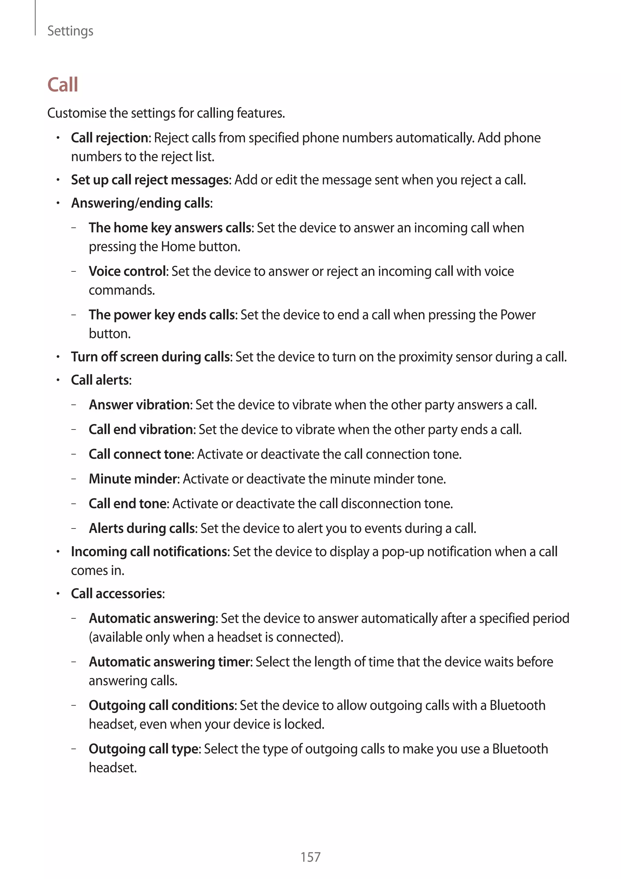 Settings

Call
Customise the settings for calling features.
Call rejection: Reject calls from specified phone numbers automatically. Add phone
numbers to the reject list.
Set up call reject messages: Add or edit the message sent when you reject a call.
Answering/ending calls:
– The home key answers calls: Set the device to answer an incoming call when
pressing the Home button.
– Voice control: Set the device to answer or reject an incoming call with voice
commands.
– The power key ends calls: Set the device to end a call when pressing the Power
button.
Turn off screen during calls: Set the device to turn on the proximity sensor during a call.
Call alerts:
– Answer vibration: Set the device to vibrate when the other party answers a call.
– Call end vibration: Set the device to vibrate when the other party ends a call.
– Call connect tone: Activate or deactivate the call connection tone.
– Minute minder: Activate or deactivate the minute minder tone.
– Call end tone: Activate or deactivate the call disconnection tone.
– Alerts during calls: Set the device to alert you to events during a call.
Incoming call notifications: Set the device to display a pop-up notification when a call
comes in.
Call accessories:
– Automatic answering: Set the device to answer automatically after a specified period
(available only when a headset is connected).
– Automatic answering timer: Select the length of time that the device waits before
answering calls.
– Outgoing call conditions: Set the device to allow outgoing calls with a Bluetooth
headset, even when your device is locked.
– Outgoing call type: Select the type of outgoing calls to make you use a Bluetooth
headset.

157

 