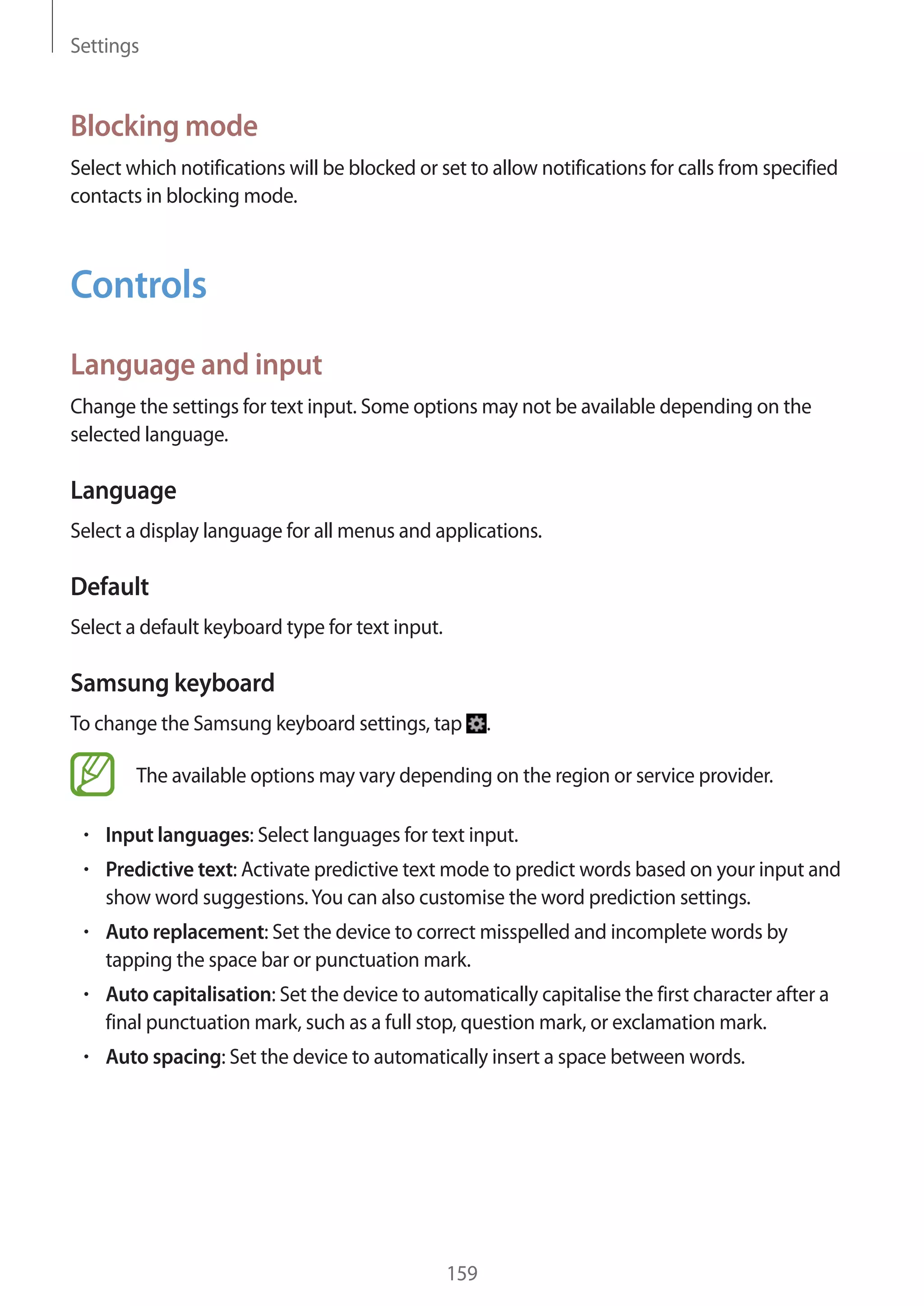 Settings

Blocking mode
Select which notifications will be blocked or set to allow notifications for calls from specified
contacts in blocking mode.

Controls
Language and input
Change the settings for text input. Some options may not be available depending on the
selected language.

Language
Select a display language for all menus and applications.

Default
Select a default keyboard type for text input.

Samsung keyboard
To change the Samsung keyboard settings, tap

.

The available options may vary depending on the region or service provider.
Input languages: Select languages for text input.
Predictive text: Activate predictive text mode to predict words based on your input and
show word suggestions. You can also customise the word prediction settings.
Auto replacement: Set the device to correct misspelled and incomplete words by
tapping the space bar or punctuation mark.
Auto capitalisation: Set the device to automatically capitalise the first character after a
final punctuation mark, such as a full stop, question mark, or exclamation mark.
Auto spacing: Set the device to automatically insert a space between words.

159

 
