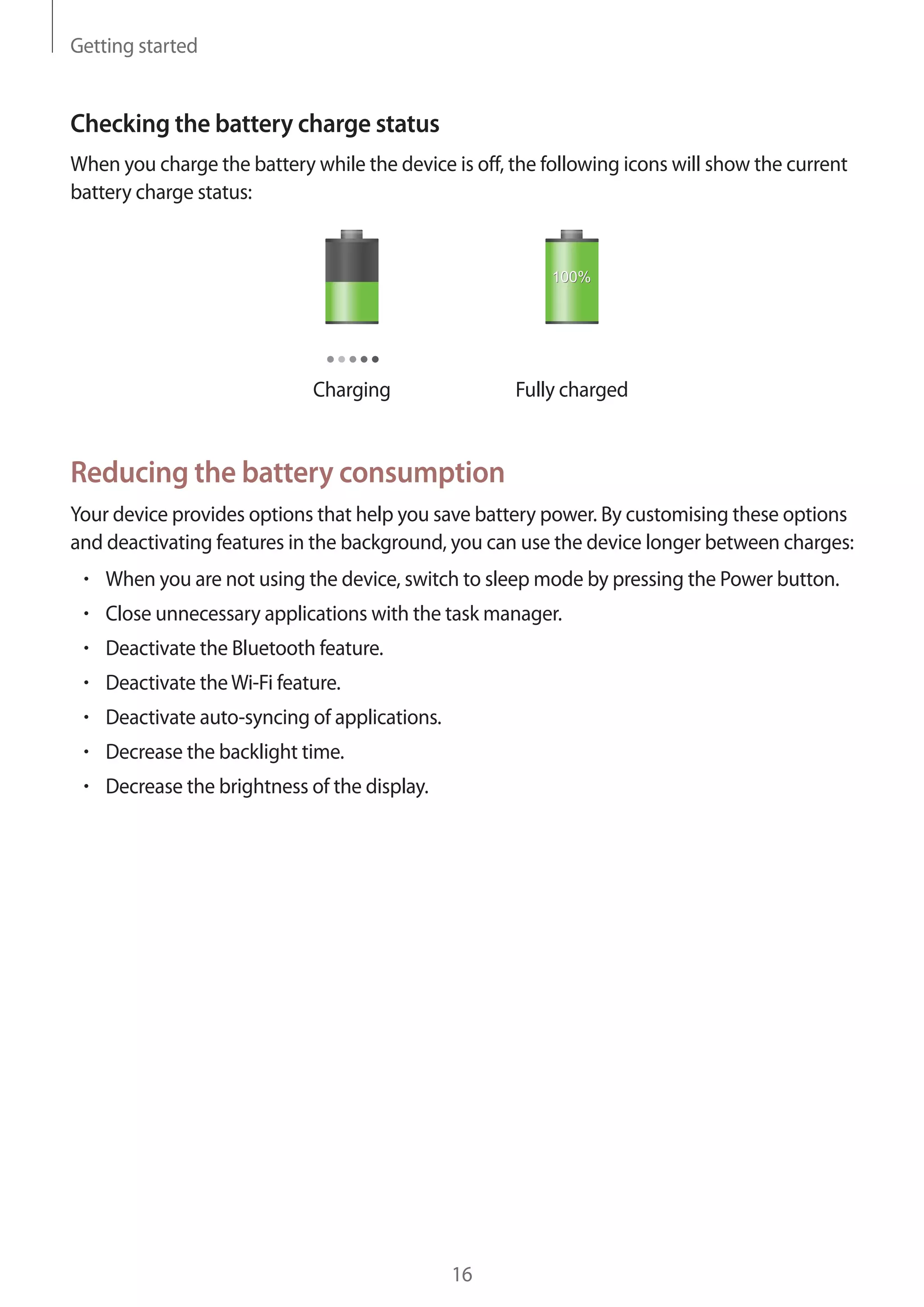 Getting started

Checking the battery charge status
When you charge the battery while the device is off, the following icons will show the current
battery charge status:

Charging

Fully charged

Reducing the battery consumption
Your device provides options that help you save battery power. By customising these options
and deactivating features in the background, you can use the device longer between charges:
When you are not using the device, switch to sleep mode by pressing the Power button.
Close unnecessary applications with the task manager.
Deactivate the Bluetooth feature.
Deactivate the Wi-Fi feature.
Deactivate auto-syncing of applications.
Decrease the backlight time.
Decrease the brightness of the display.

16

 