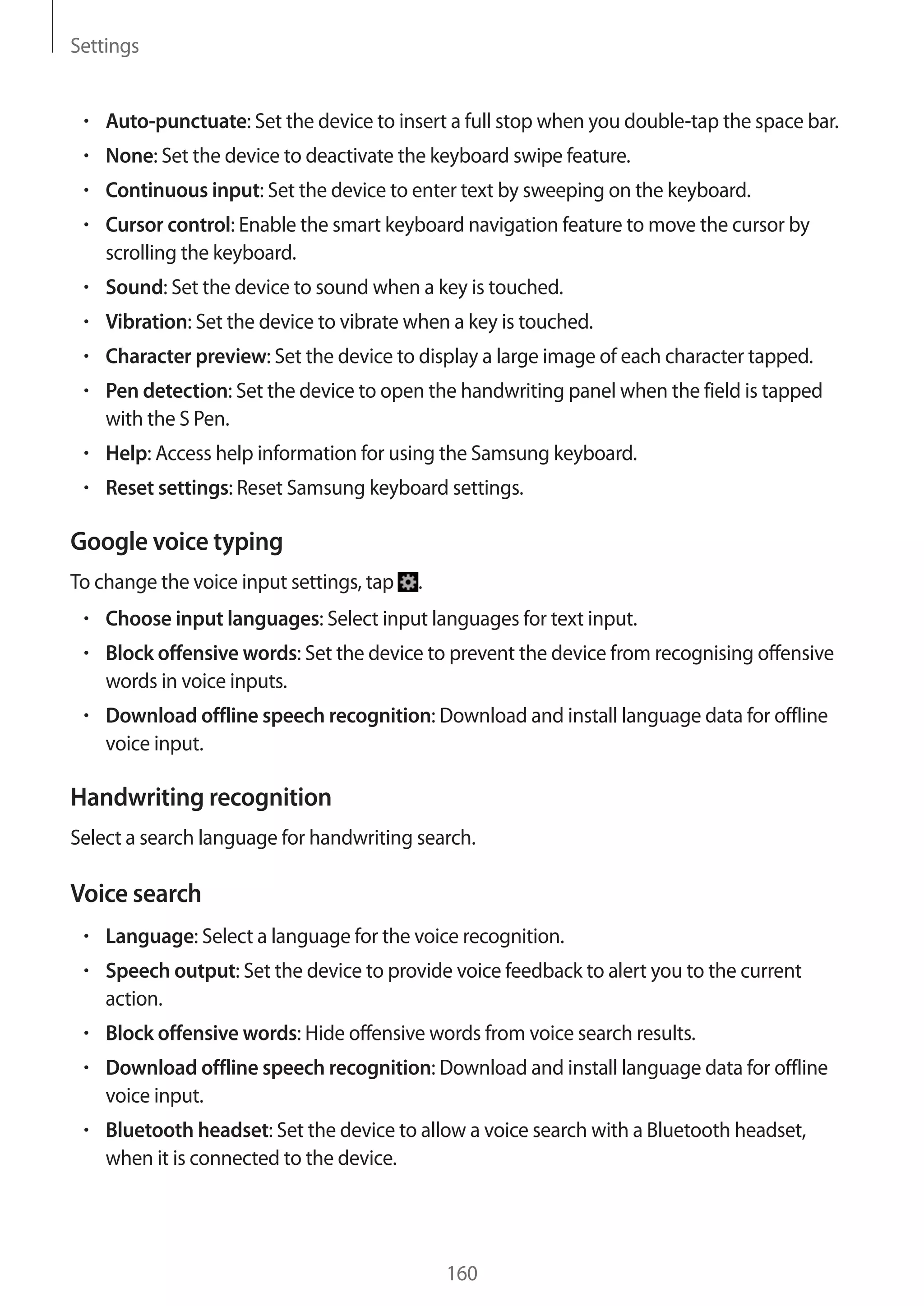 Settings

Auto-punctuate: Set the device to insert a full stop when you double-tap the space bar.
None: Set the device to deactivate the keyboard swipe feature.
Continuous input: Set the device to enter text by sweeping on the keyboard.
Cursor control: Enable the smart keyboard navigation feature to move the cursor by
scrolling the keyboard.
Sound: Set the device to sound when a key is touched.
Vibration: Set the device to vibrate when a key is touched.
Character preview: Set the device to display a large image of each character tapped.
Pen detection: Set the device to open the handwriting panel when the field is tapped
with the S Pen.
Help: Access help information for using the Samsung keyboard.
Reset settings: Reset Samsung keyboard settings.

Google voice typing
To change the voice input settings, tap

.

Choose input languages: Select input languages for text input.
Block offensive words: Set the device to prevent the device from recognising offensive
words in voice inputs.
Download offline speech recognition: Download and install language data for offline
voice input.

Handwriting recognition
Select a search language for handwriting search.

Voice search
Language: Select a language for the voice recognition.
Speech output: Set the device to provide voice feedback to alert you to the current
action.
Block offensive words: Hide offensive words from voice search results.
Download offline speech recognition: Download and install language data for offline
voice input.
Bluetooth headset: Set the device to allow a voice search with a Bluetooth headset,
when it is connected to the device.

160

 
