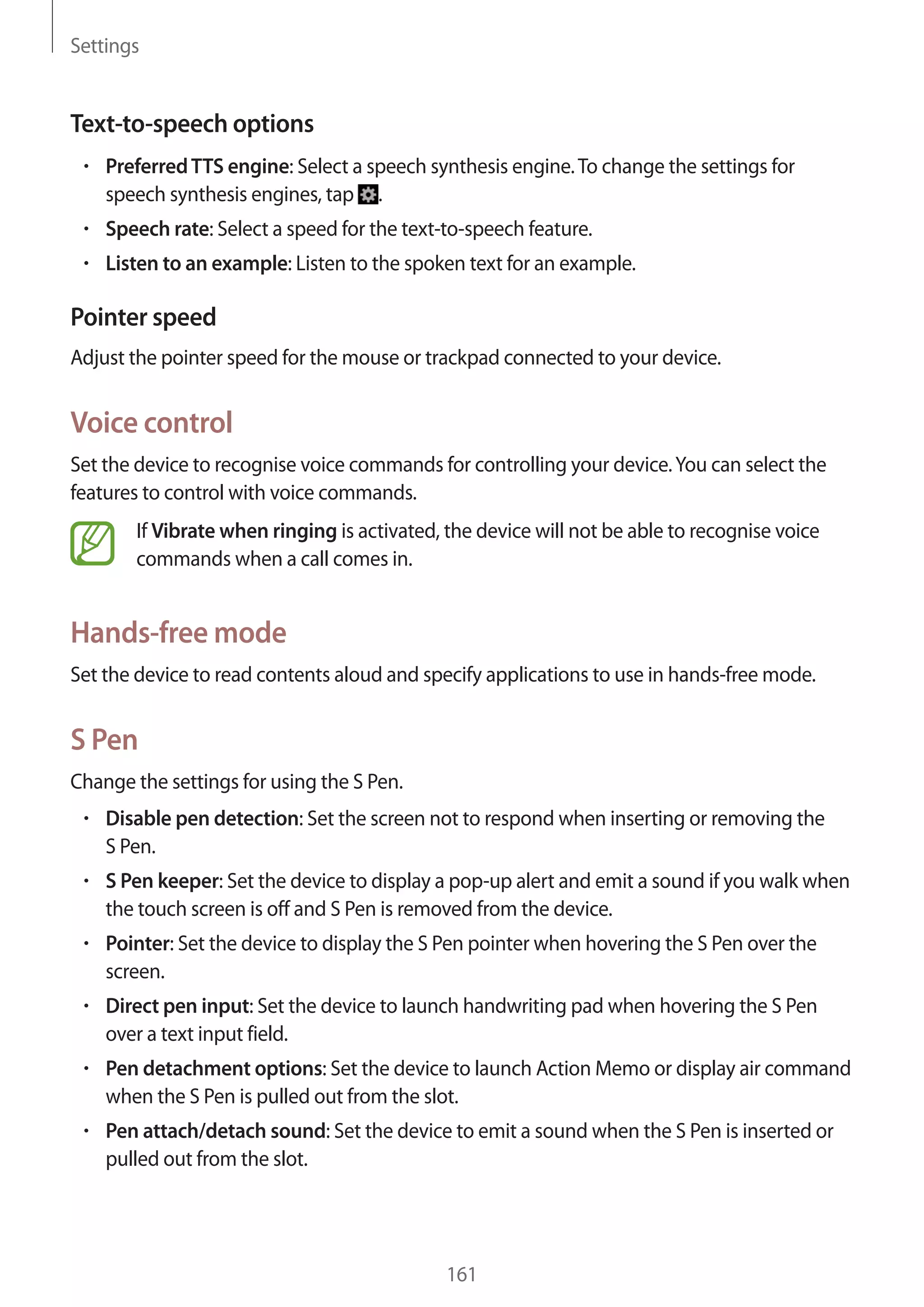 Settings

Text-to-speech options
Preferred TTS engine: Select a speech synthesis engine. To change the settings for
speech synthesis engines, tap .
Speech rate: Select a speed for the text-to-speech feature.
Listen to an example: Listen to the spoken text for an example.

Pointer speed
Adjust the pointer speed for the mouse or trackpad connected to your device.

Voice control
Set the device to recognise voice commands for controlling your device. You can select the
features to control with voice commands.
If Vibrate when ringing is activated, the device will not be able to recognise voice
commands when a call comes in.

Hands-free mode
Set the device to read contents aloud and specify applications to use in hands-free mode.

S Pen
Change the settings for using the S Pen.
Disable pen detection: Set the screen not to respond when inserting or removing the
S Pen.
S Pen keeper: Set the device to display a pop-up alert and emit a sound if you walk when
the touch screen is off and S Pen is removed from the device.
Pointer: Set the device to display the S Pen pointer when hovering the S Pen over the
screen.
Direct pen input: Set the device to launch handwriting pad when hovering the S Pen
over a text input field.
Pen detachment options: Set the device to launch Action Memo or display air command
when the S Pen is pulled out from the slot.
Pen attach/detach sound: Set the device to emit a sound when the S Pen is inserted or
pulled out from the slot.

161

 