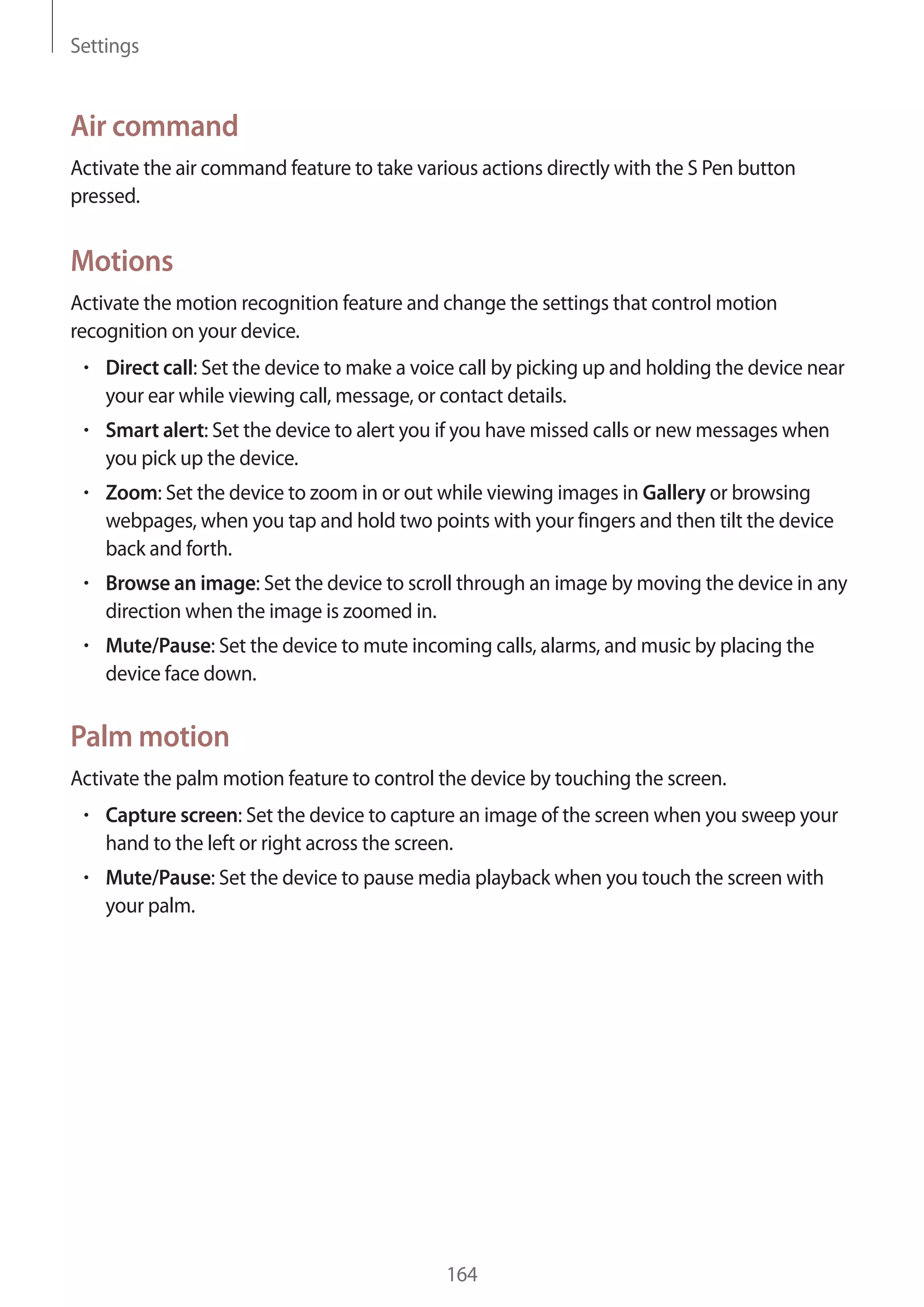 Settings

Air command
Activate the air command feature to take various actions directly with the S Pen button
pressed.

Motions
Activate the motion recognition feature and change the settings that control motion
recognition on your device.
Direct call: Set the device to make a voice call by picking up and holding the device near
your ear while viewing call, message, or contact details.
Smart alert: Set the device to alert you if you have missed calls or new messages when
you pick up the device.
Zoom: Set the device to zoom in or out while viewing images in Gallery or browsing
webpages, when you tap and hold two points with your fingers and then tilt the device
back and forth.
Browse an image: Set the device to scroll through an image by moving the device in any
direction when the image is zoomed in.
Mute/Pause: Set the device to mute incoming calls, alarms, and music by placing the
device face down.

Palm motion
Activate the palm motion feature to control the device by touching the screen.
Capture screen: Set the device to capture an image of the screen when you sweep your
hand to the left or right across the screen.
Mute/Pause: Set the device to pause media playback when you touch the screen with
your palm.

164

 