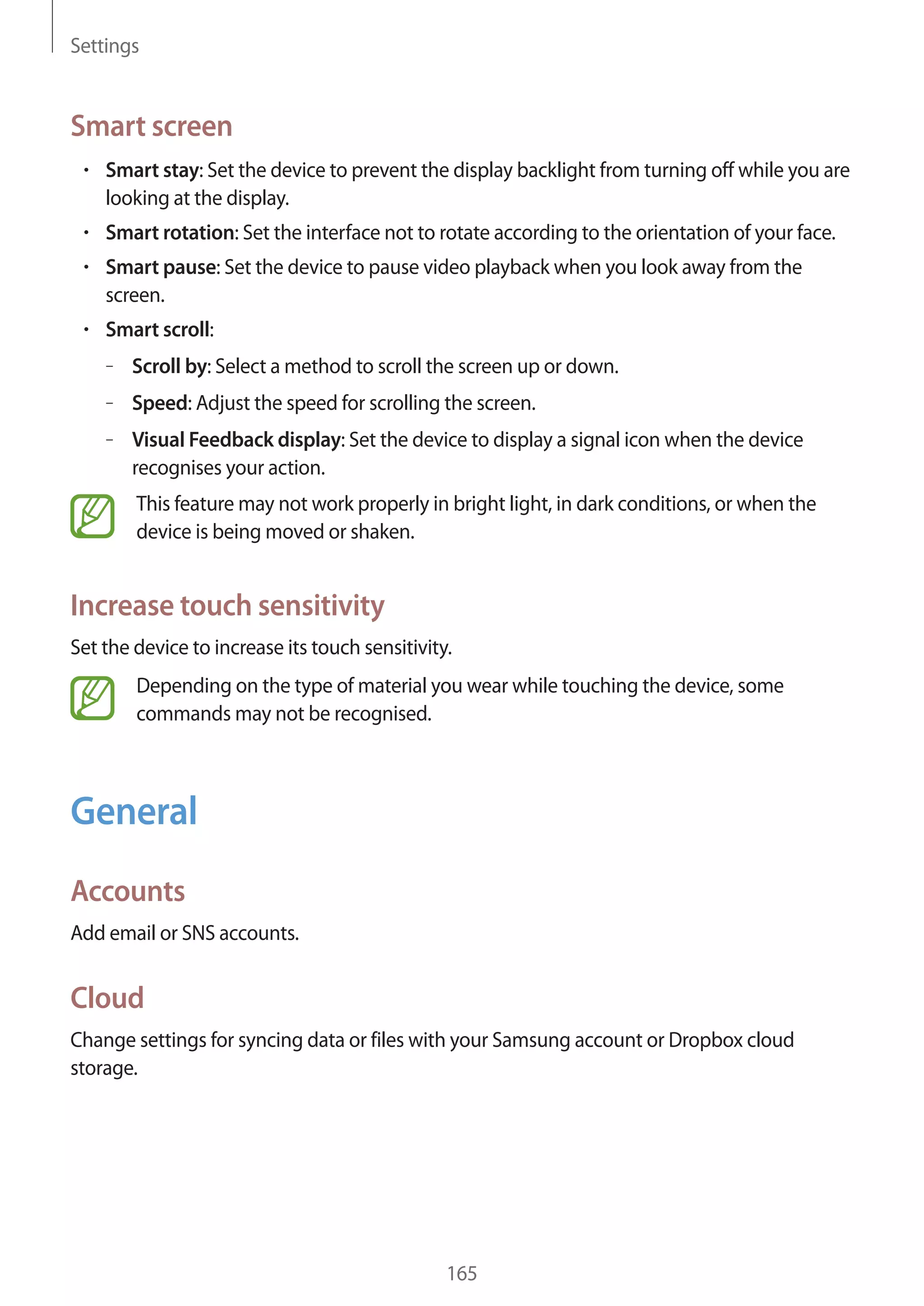 Settings

Smart screen
Smart stay: Set the device to prevent the display backlight from turning off while you are
looking at the display.
Smart rotation: Set the interface not to rotate according to the orientation of your face.
Smart pause: Set the device to pause video playback when you look away from the
screen.
Smart scroll:
– Scroll by: Select a method to scroll the screen up or down.
– Speed: Adjust the speed for scrolling the screen.
– Visual Feedback display: Set the device to display a signal icon when the device
recognises your action.
This feature may not work properly in bright light, in dark conditions, or when the
device is being moved or shaken.

Increase touch sensitivity
Set the device to increase its touch sensitivity.
Depending on the type of material you wear while touching the device, some
commands may not be recognised.

General
Accounts
Add email or SNS accounts.

Cloud
Change settings for syncing data or files with your Samsung account or Dropbox cloud
storage.

165

 
