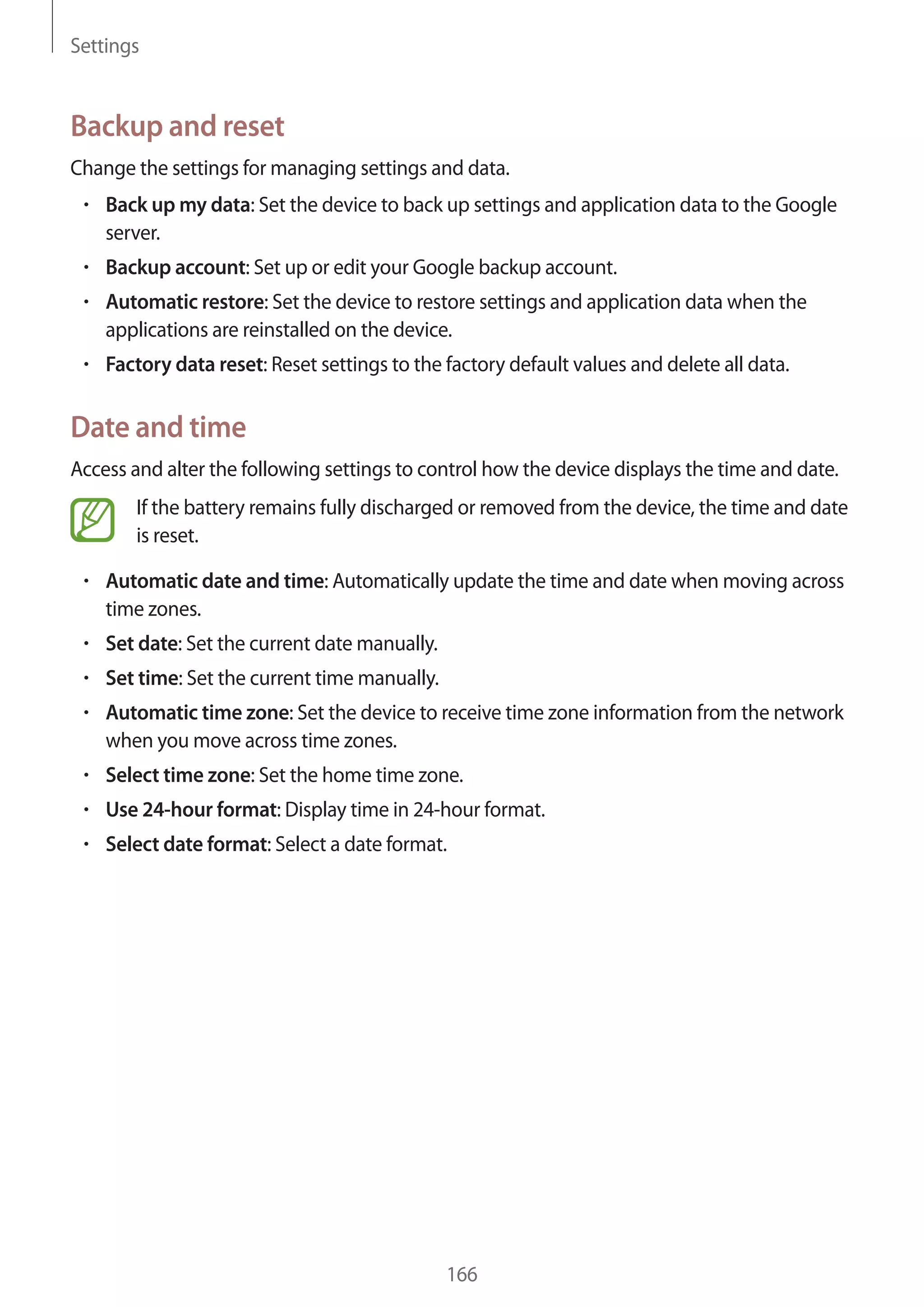 Settings

Backup and reset
Change the settings for managing settings and data.
Back up my data: Set the device to back up settings and application data to the Google
server.
Backup account: Set up or edit your Google backup account.
Automatic restore: Set the device to restore settings and application data when the
applications are reinstalled on the device.
Factory data reset: Reset settings to the factory default values and delete all data.

Date and time
Access and alter the following settings to control how the device displays the time and date.
If the battery remains fully discharged or removed from the device, the time and date
is reset.
Automatic date and time: Automatically update the time and date when moving across
time zones.
Set date: Set the current date manually.
Set time: Set the current time manually.
Automatic time zone: Set the device to receive time zone information from the network
when you move across time zones.
Select time zone: Set the home time zone.
Use 24-hour format: Display time in 24-hour format.
Select date format: Select a date format.

166

 