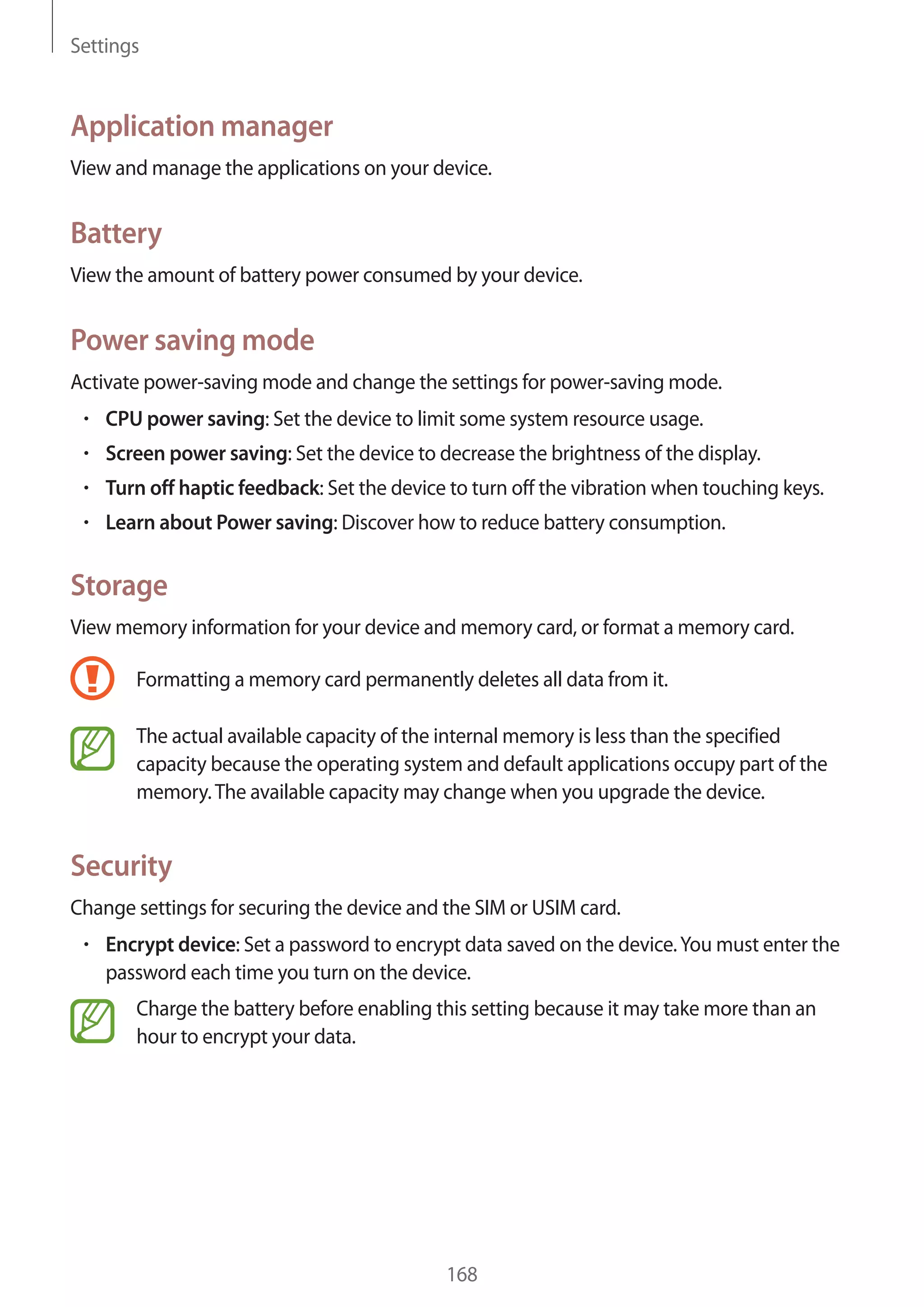 Settings

Application manager
View and manage the applications on your device.

Battery
View the amount of battery power consumed by your device.

Power saving mode
Activate power-saving mode and change the settings for power-saving mode.
CPU power saving: Set the device to limit some system resource usage.
Screen power saving: Set the device to decrease the brightness of the display.
Turn off haptic feedback: Set the device to turn off the vibration when touching keys.
Learn about Power saving: Discover how to reduce battery consumption.

Storage
View memory information for your device and memory card, or format a memory card.
Formatting a memory card permanently deletes all data from it.
The actual available capacity of the internal memory is less than the specified
capacity because the operating system and default applications occupy part of the
memory. The available capacity may change when you upgrade the device.

Security
Change settings for securing the device and the SIM or USIM card.
Encrypt device: Set a password to encrypt data saved on the device. You must enter the
password each time you turn on the device.
Charge the battery before enabling this setting because it may take more than an
hour to encrypt your data.

168

 