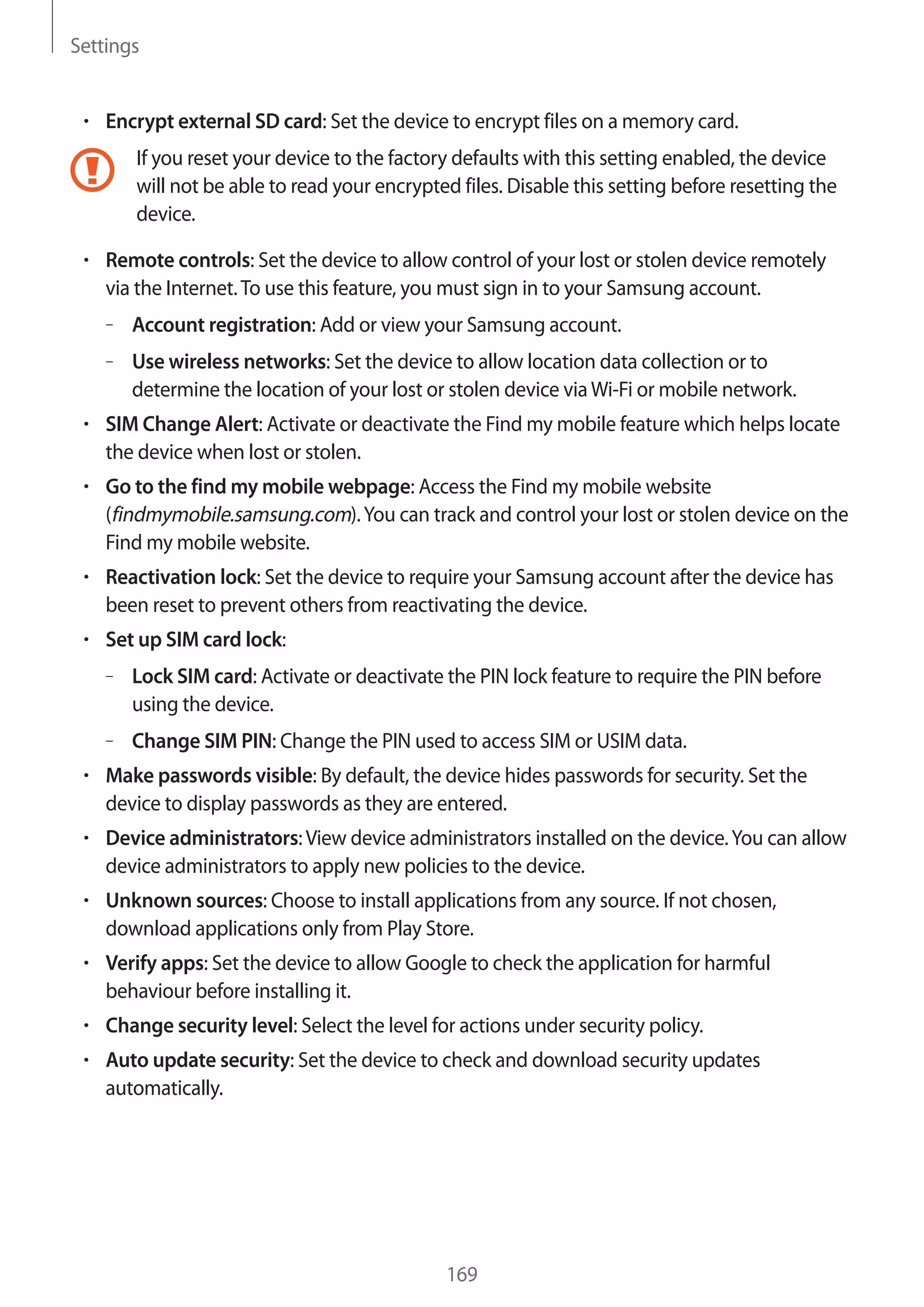 Settings

Encrypt external SD card: Set the device to encrypt files on a memory card.
If you reset your device to the factory defaults with this setting enabled, the device
will not be able to read your encrypted files. Disable this setting before resetting the
device.
Remote controls: Set the device to allow control of your lost or stolen device remotely
via the Internet. To use this feature, you must sign in to your Samsung account.
– Account registration: Add or view your Samsung account.
– Use wireless networks: Set the device to allow location data collection or to
determine the location of your lost or stolen device via Wi-Fi or mobile network.
SIM Change Alert: Activate or deactivate the Find my mobile feature which helps locate
the device when lost or stolen.
Go to the find my mobile webpage: Access the Find my mobile website
(findmymobile.samsung.com). You can track and control your lost or stolen device on the
Find my mobile website.
Reactivation lock: Set the device to require your Samsung account after the device has
been reset to prevent others from reactivating the device.
Set up SIM card lock:
– Lock SIM card: Activate or deactivate the PIN lock feature to require the PIN before
using the device.
– Change SIM PIN: Change the PIN used to access SIM or USIM data.
Make passwords visible: By default, the device hides passwords for security. Set the
device to display passwords as they are entered.
Device administrators: View device administrators installed on the device. You can allow
device administrators to apply new policies to the device.
Unknown sources: Choose to install applications from any source. If not chosen,
download applications only from Play Store.
Verify apps: Set the device to allow Google to check the application for harmful
behaviour before installing it.
Change security level: Select the level for actions under security policy.
Auto update security: Set the device to check and download security updates
automatically.

169

 