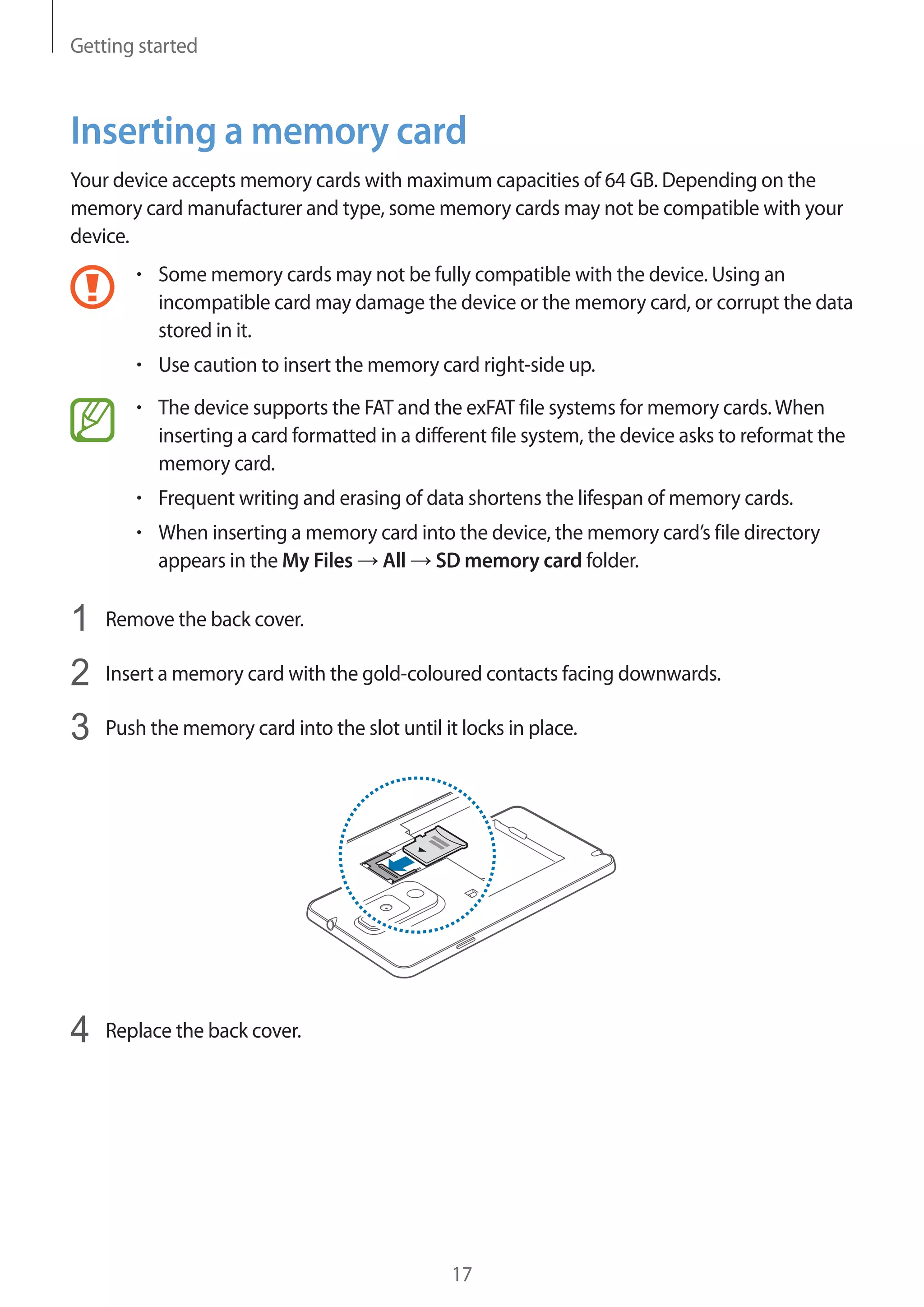 Getting started

Inserting a memory card
Your device accepts memory cards with maximum capacities of 64 GB. Depending on the
memory card manufacturer and type, some memory cards may not be compatible with your
device.
Some memory cards may not be fully compatible with the device. Using an
incompatible card may damage the device or the memory card, or corrupt the data
stored in it.
Use caution to insert the memory card right-side up.
The device supports the FAT and the exFAT file systems for memory cards. When
inserting a card formatted in a different file system, the device asks to reformat the
memory card.
Frequent writing and erasing of data shortens the lifespan of memory cards.
When inserting a memory card into the device, the memory card’s file directory
appears in the My Files All SD memory card folder.

1
2
3

Remove the back cover.

4

Replace the back cover.

Insert a memory card with the gold-coloured contacts facing downwards.
Push the memory card into the slot until it locks in place.

17

 