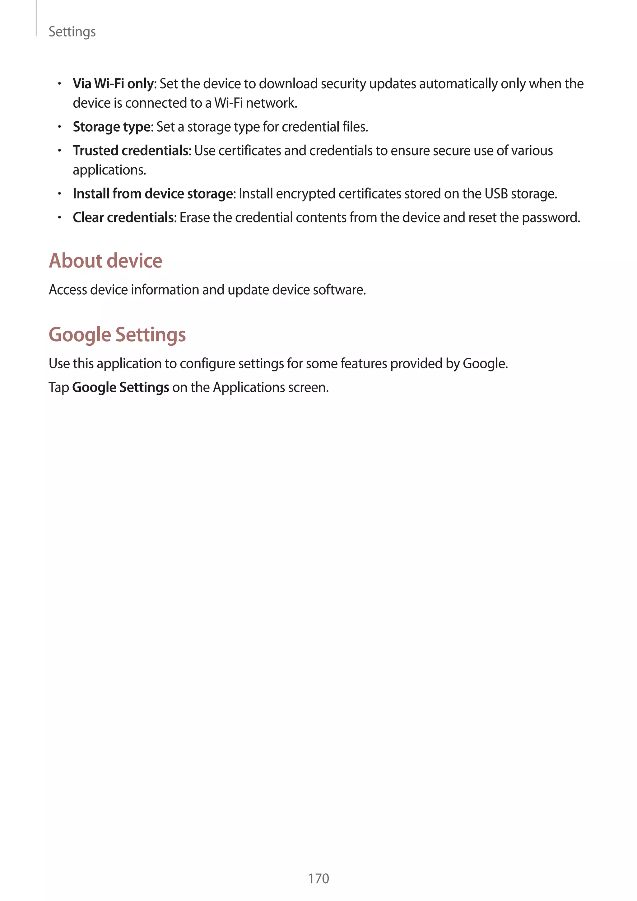 Settings

Via Wi-Fi only: Set the device to download security updates automatically only when the
device is connected to a Wi-Fi network.
Storage type: Set a storage type for credential files.
Trusted credentials: Use certificates and credentials to ensure secure use of various
applications.
Install from device storage: Install encrypted certificates stored on the USB storage.
Clear credentials: Erase the credential contents from the device and reset the password.

About device
Access device information and update device software.

Google Settings
Use this application to configure settings for some features provided by Google.
Tap Google Settings on the Applications screen.

170

 