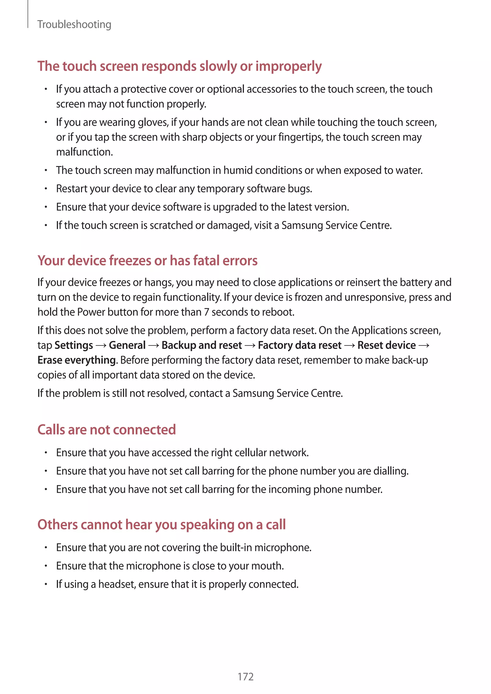 Troubleshooting

The touch screen responds slowly or improperly
If you attach a protective cover or optional accessories to the touch screen, the touch
screen may not function properly.
If you are wearing gloves, if your hands are not clean while touching the touch screen,
or if you tap the screen with sharp objects or your fingertips, the touch screen may
malfunction.
The touch screen may malfunction in humid conditions or when exposed to water.
Restart your device to clear any temporary software bugs.
Ensure that your device software is upgraded to the latest version.
If the touch screen is scratched or damaged, visit a Samsung Service Centre.

Your device freezes or has fatal errors
If your device freezes or hangs, you may need to close applications or reinsert the battery and
turn on the device to regain functionality. If your device is frozen and unresponsive, press and
hold the Power button for more than 7 seconds to reboot.
If this does not solve the problem, perform a factory data reset. On the Applications screen,
tap Settings General Backup and reset Factory data reset Reset device
Erase everything. Before performing the factory data reset, remember to make back-up
copies of all important data stored on the device.
If the problem is still not resolved, contact a Samsung Service Centre.

Calls are not connected
Ensure that you have accessed the right cellular network.
Ensure that you have not set call barring for the phone number you are dialling.
Ensure that you have not set call barring for the incoming phone number.

Others cannot hear you speaking on a call
Ensure that you are not covering the built-in microphone.
Ensure that the microphone is close to your mouth.
If using a headset, ensure that it is properly connected.

172

 