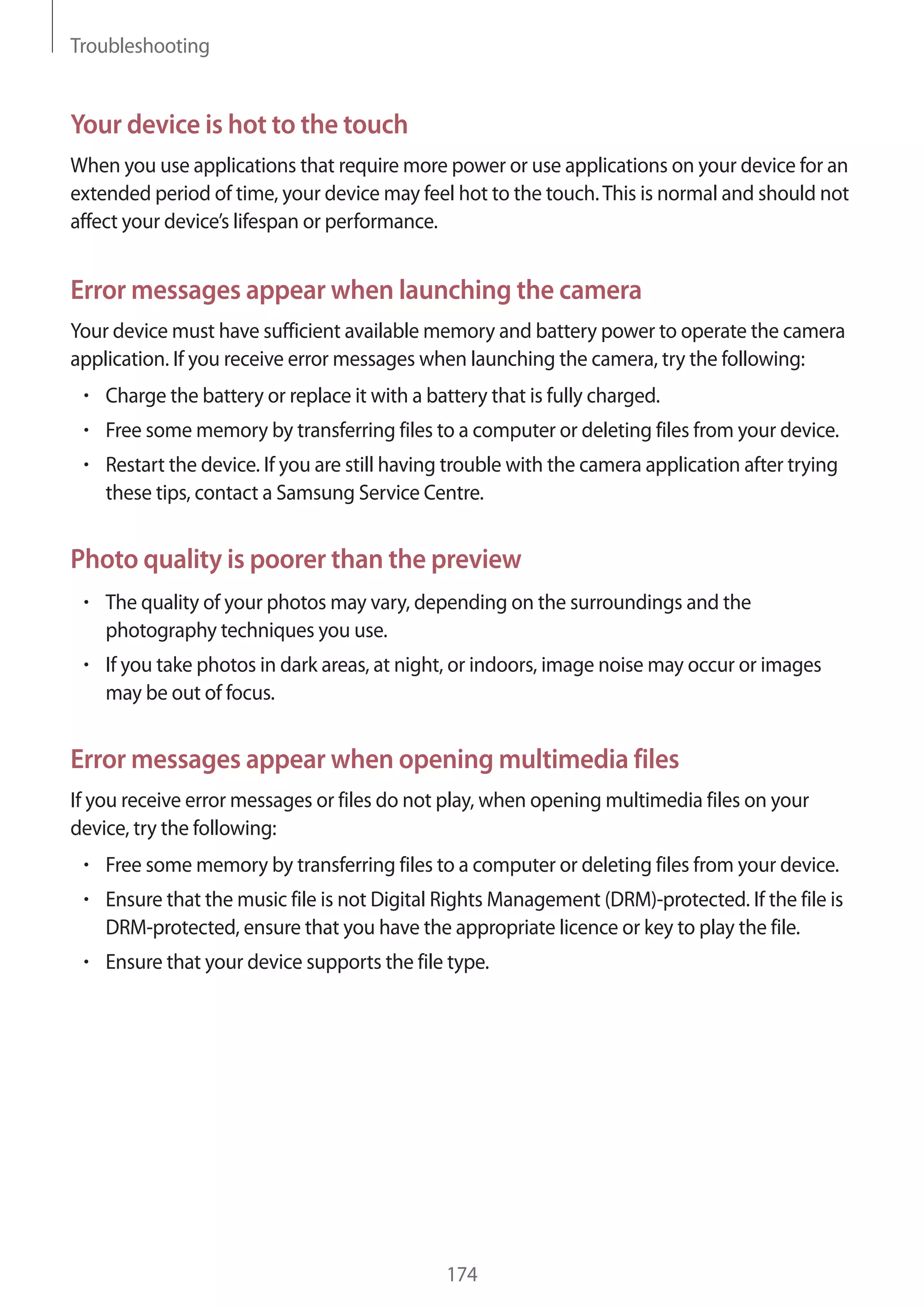 Troubleshooting

Your device is hot to the touch
When you use applications that require more power or use applications on your device for an
extended period of time, your device may feel hot to the touch. This is normal and should not
affect your device’s lifespan or performance.

Error messages appear when launching the camera
Your device must have sufficient available memory and battery power to operate the camera
application. If you receive error messages when launching the camera, try the following:
Charge the battery or replace it with a battery that is fully charged.
Free some memory by transferring files to a computer or deleting files from your device.
Restart the device. If you are still having trouble with the camera application after trying
these tips, contact a Samsung Service Centre.

Photo quality is poorer than the preview
The quality of your photos may vary, depending on the surroundings and the
photography techniques you use.
If you take photos in dark areas, at night, or indoors, image noise may occur or images
may be out of focus.

Error messages appear when opening multimedia files
If you receive error messages or files do not play, when opening multimedia files on your
device, try the following:
Free some memory by transferring files to a computer or deleting files from your device.
Ensure that the music file is not Digital Rights Management (DRM)-protected. If the file is
DRM-protected, ensure that you have the appropriate licence or key to play the file.
Ensure that your device supports the file type.

174

 