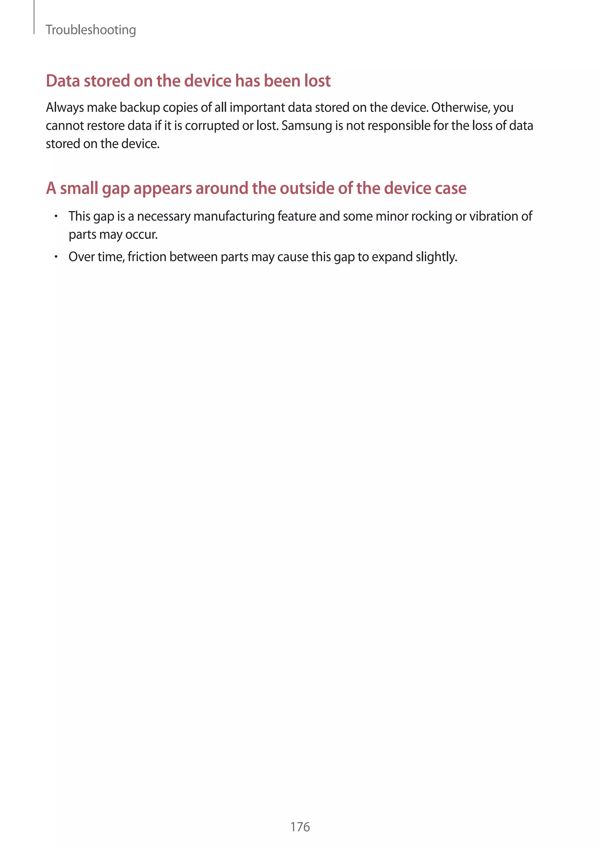 Troubleshooting

Data stored on the device has been lost
Always make backup copies of all important data stored on the device. Otherwise, you
cannot restore data if it is corrupted or lost. Samsung is not responsible for the loss of data
stored on the device.

A small gap appears around the outside of the device case
This gap is a necessary manufacturing feature and some minor rocking or vibration of
parts may occur.
Over time, friction between parts may cause this gap to expand slightly.

176

 
