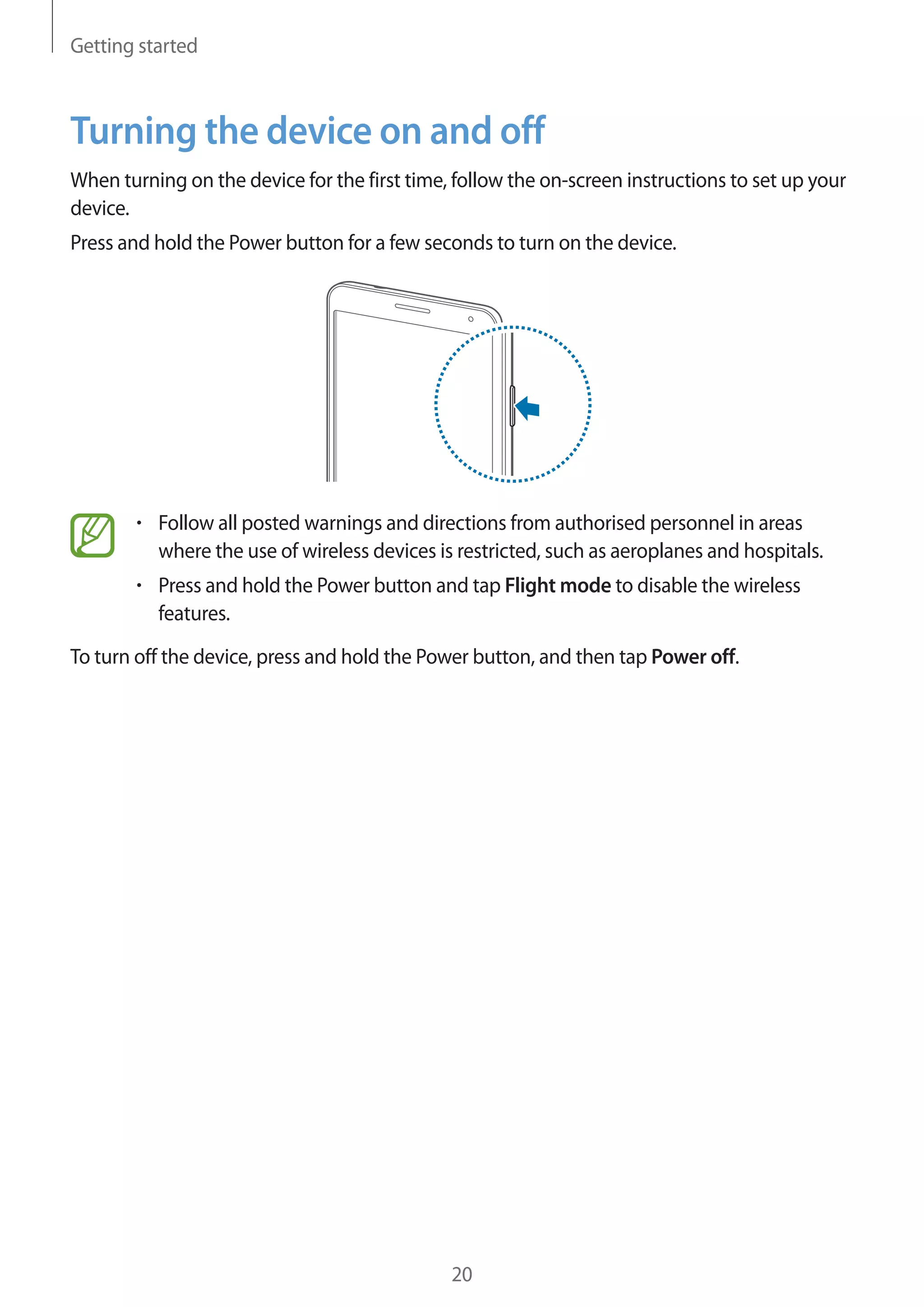 Getting started

Turning the device on and off
When turning on the device for the first time, follow the on-screen instructions to set up your
device.
Press and hold the Power button for a few seconds to turn on the device.

Follow all posted warnings and directions from authorised personnel in areas
where the use of wireless devices is restricted, such as aeroplanes and hospitals.
Press and hold the Power button and tap Flight mode to disable the wireless
features.
To turn off the device, press and hold the Power button, and then tap Power off.

20

 