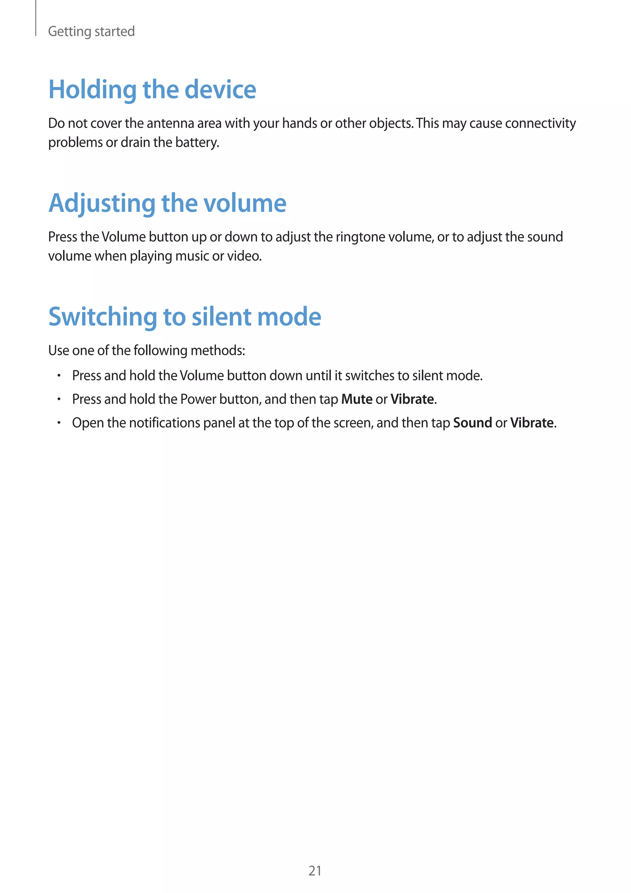 Getting started

Holding the device
Do not cover the antenna area with your hands or other objects. This may cause connectivity
problems or drain the battery.

Adjusting the volume
Press the Volume button up or down to adjust the ringtone volume, or to adjust the sound
volume when playing music or video.

Switching to silent mode
Use one of the following methods:
Press and hold the Volume button down until it switches to silent mode.
Press and hold the Power button, and then tap Mute or Vibrate.
Open the notifications panel at the top of the screen, and then tap Sound or Vibrate.

21

 
