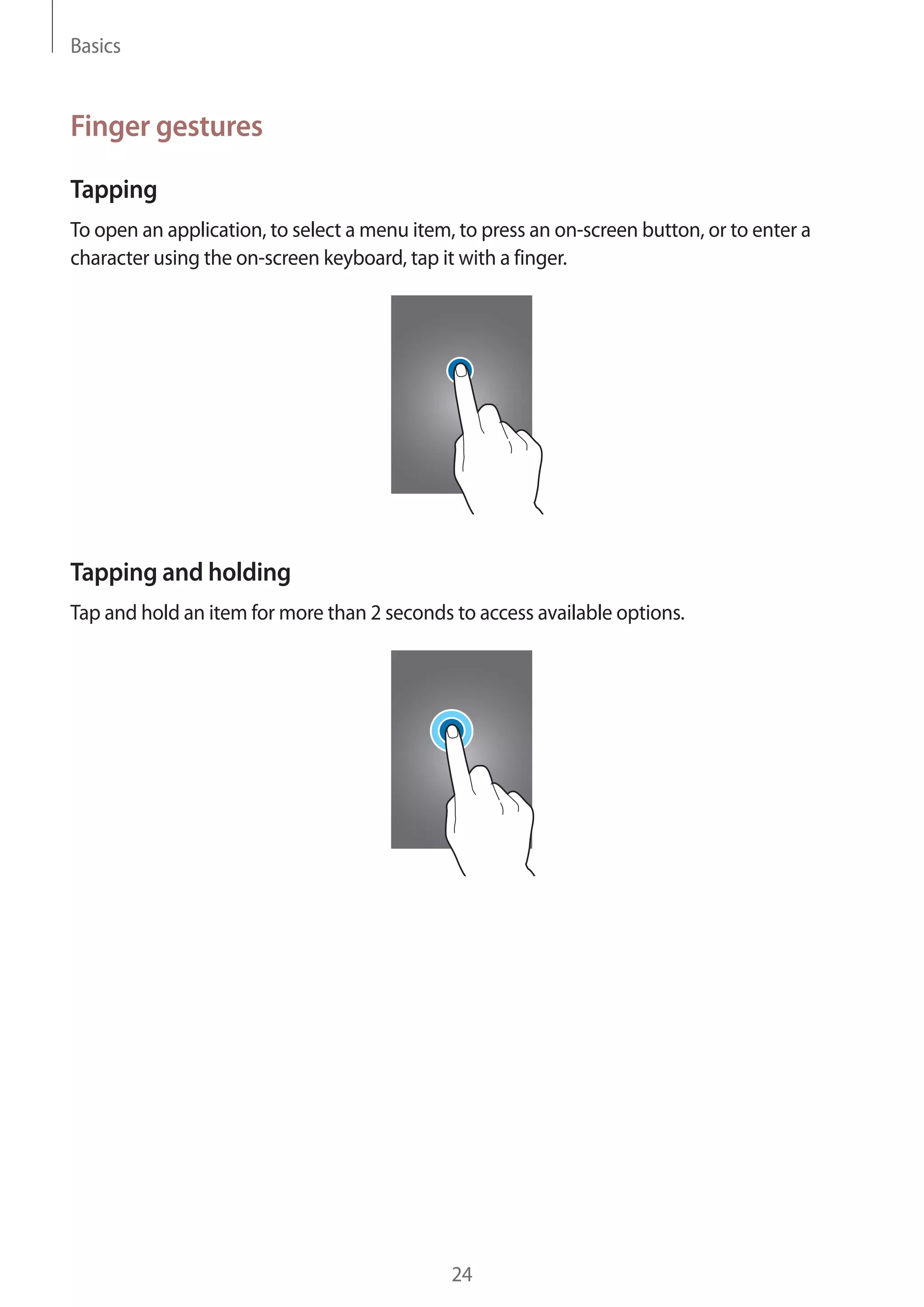 Basics

Finger gestures
Tapping
To open an application, to select a menu item, to press an on-screen button, or to enter a
character using the on-screen keyboard, tap it with a finger.

Tapping and holding
Tap and hold an item for more than 2 seconds to access available options.

24

 