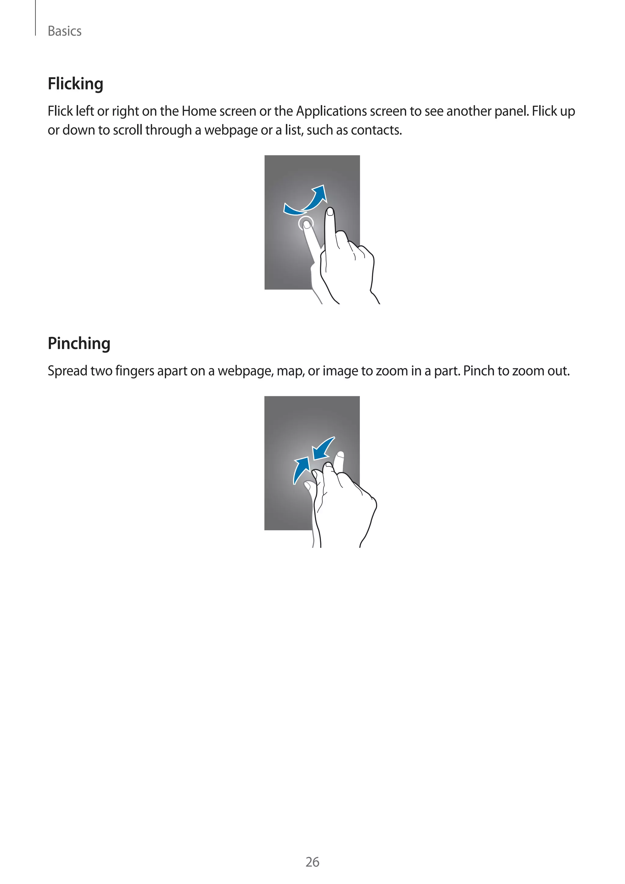 Basics

Flicking
Flick left or right on the Home screen or the Applications screen to see another panel. Flick up
or down to scroll through a webpage or a list, such as contacts.

Pinching
Spread two fingers apart on a webpage, map, or image to zoom in a part. Pinch to zoom out.

26

 