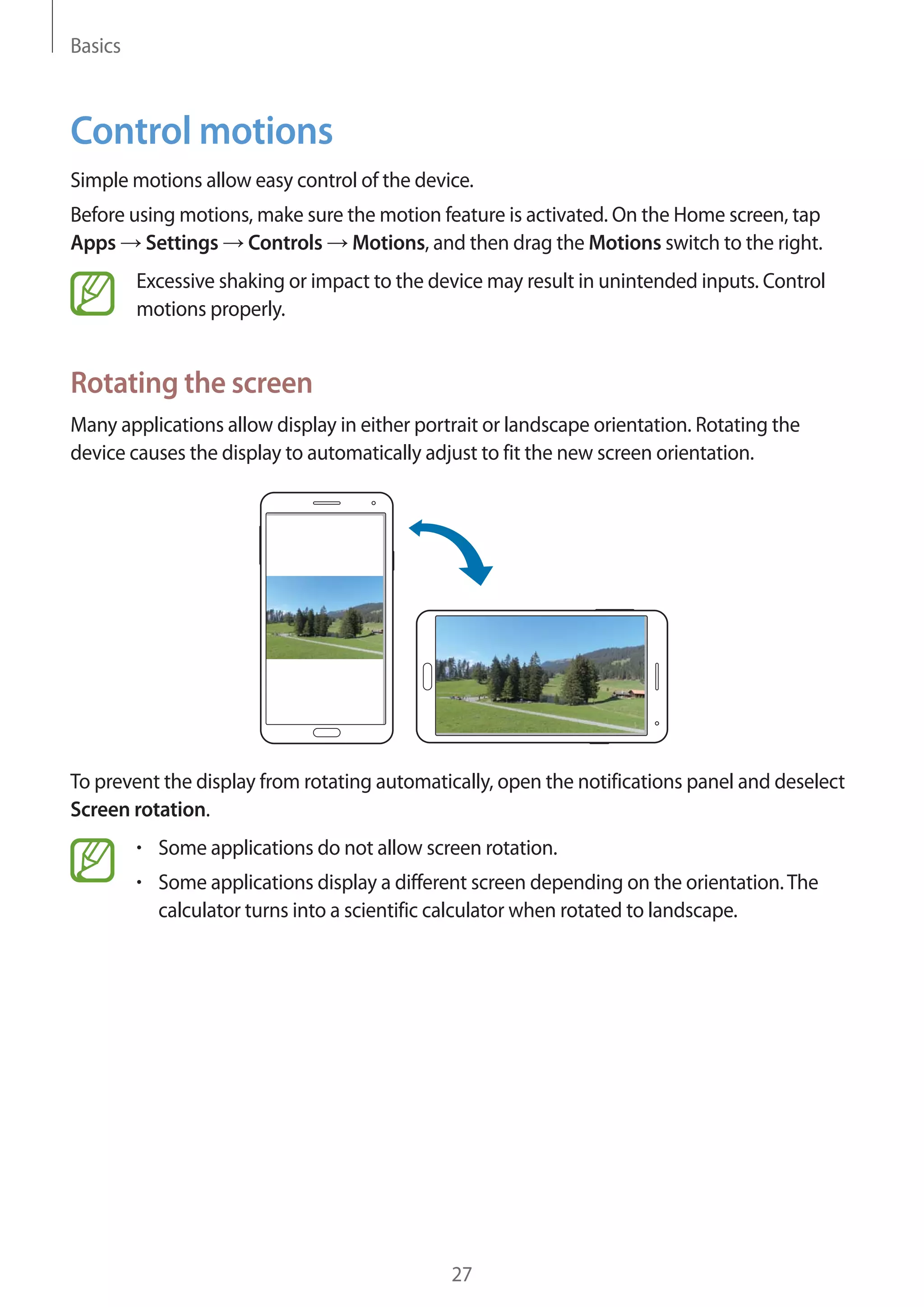 Basics

Control motions
Simple motions allow easy control of the device.
Before using motions, make sure the motion feature is activated. On the Home screen, tap
Apps Settings Controls Motions, and then drag the Motions switch to the right.
Excessive shaking or impact to the device may result in unintended inputs. Control
motions properly.

Rotating the screen
Many applications allow display in either portrait or landscape orientation. Rotating the
device causes the display to automatically adjust to fit the new screen orientation.

To prevent the display from rotating automatically, open the notifications panel and deselect
Screen rotation.
Some applications do not allow screen rotation.
Some applications display a different screen depending on the orientation. The
calculator turns into a scientific calculator when rotated to landscape.

27

 