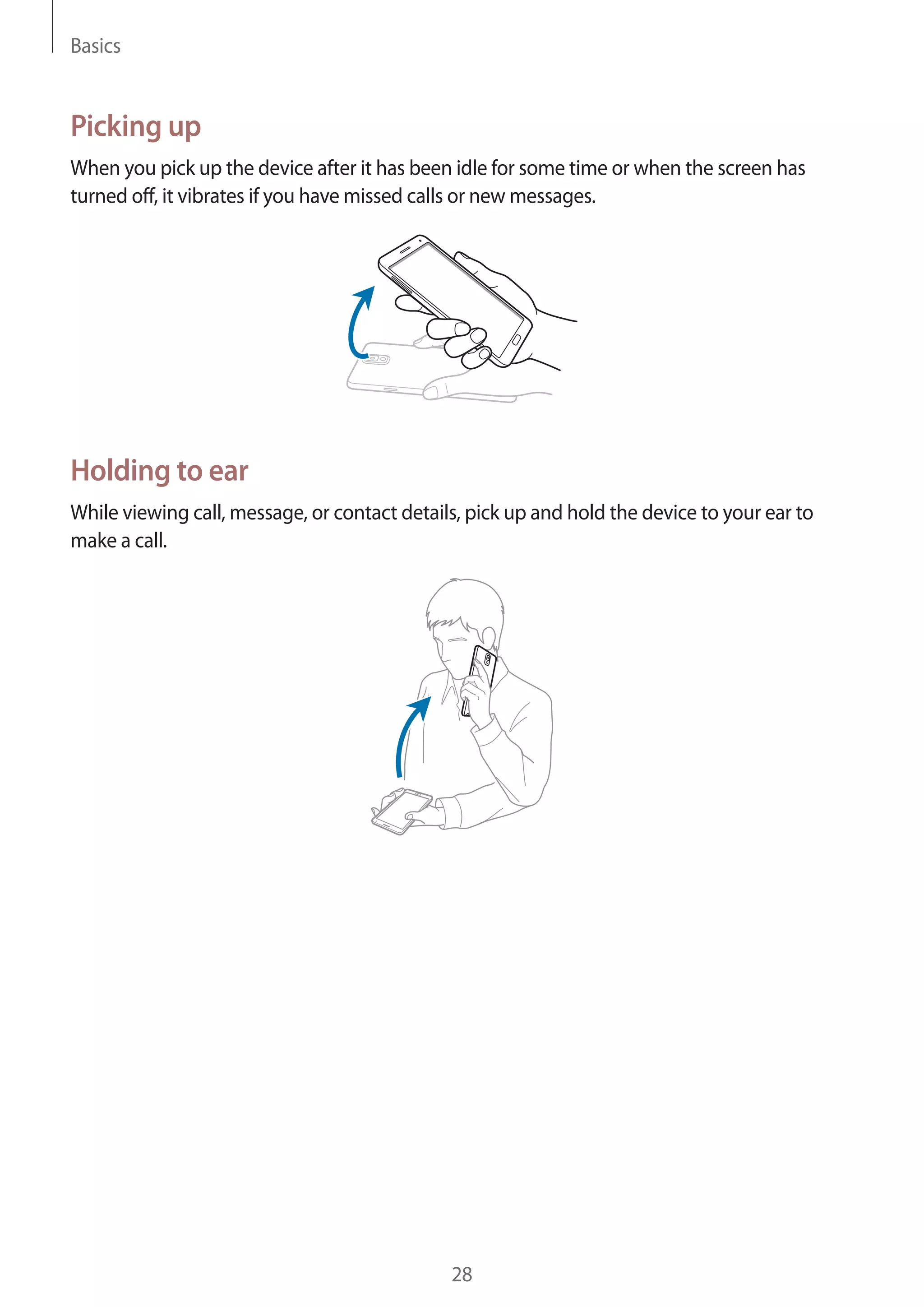 Basics

Picking up
When you pick up the device after it has been idle for some time or when the screen has
turned off, it vibrates if you have missed calls or new messages.

Holding to ear
While viewing call, message, or contact details, pick up and hold the device to your ear to
make a call.

28

 