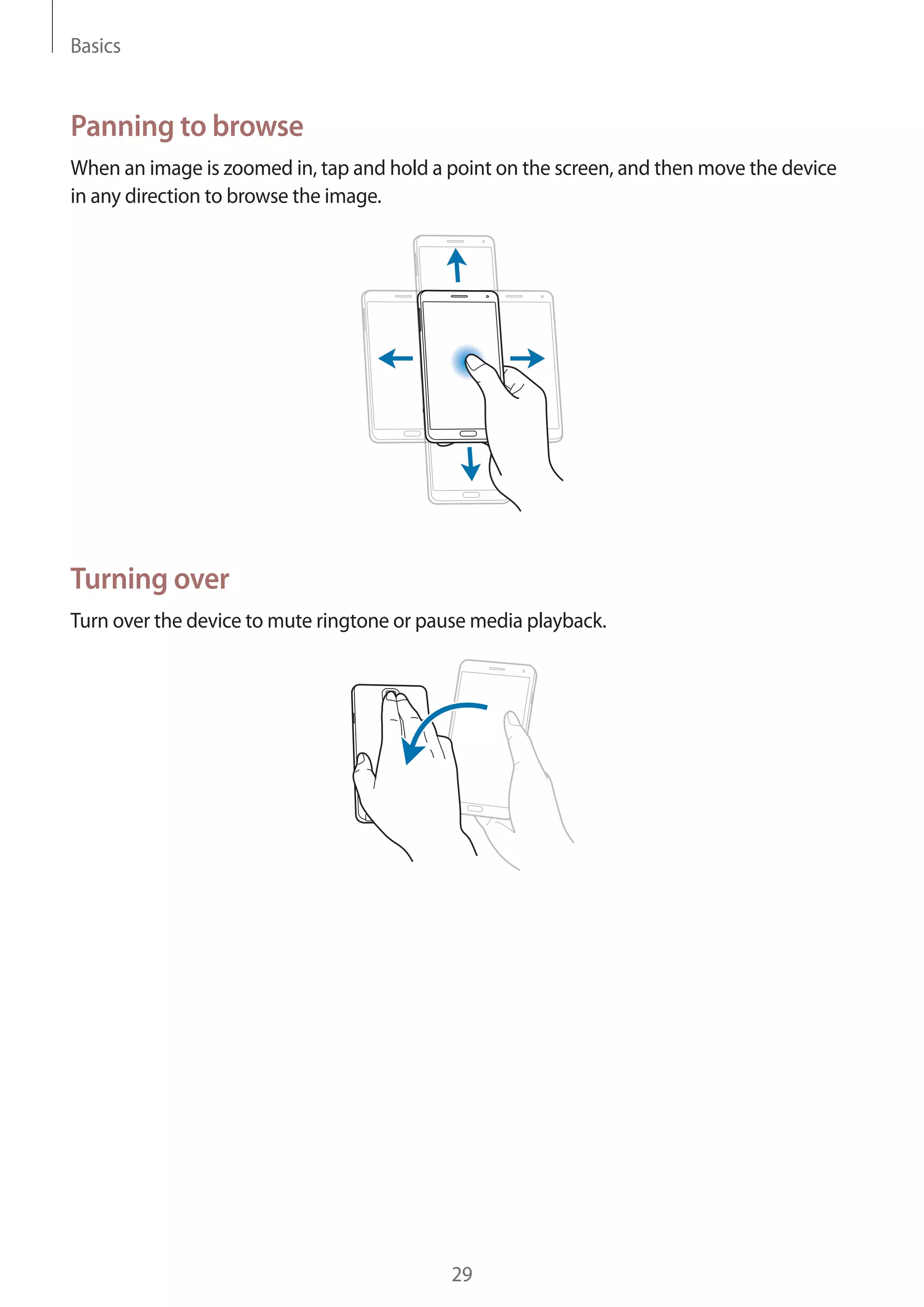 Basics

Panning to browse
When an image is zoomed in, tap and hold a point on the screen, and then move the device
in any direction to browse the image.

Turning over
Turn over the device to mute ringtone or pause media playback.

29

 