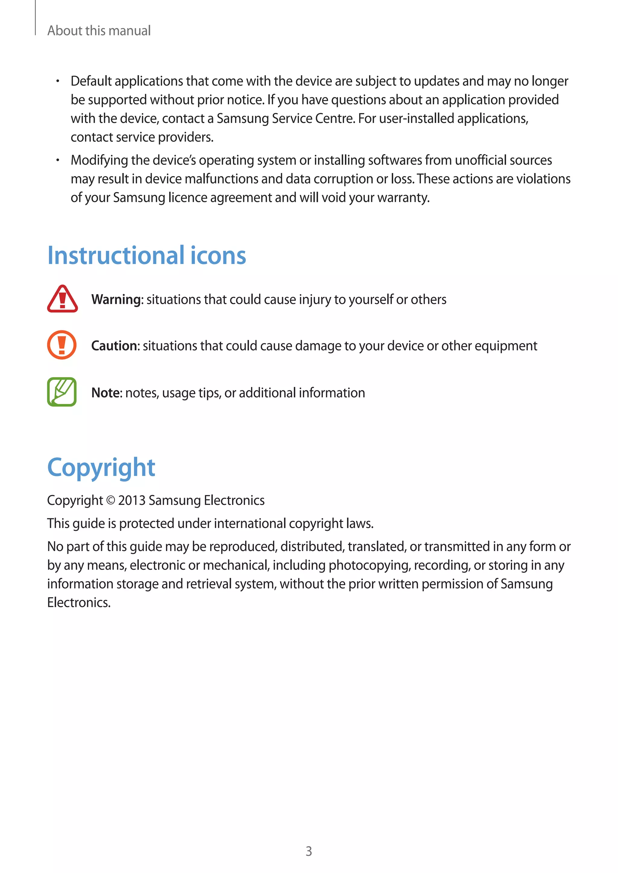 About this manual

Default applications that come with the device are subject to updates and may no longer
be supported without prior notice. If you have questions about an application provided
with the device, contact a Samsung Service Centre. For user-installed applications,
contact service providers.
Modifying the device’s operating system or installing softwares from unofficial sources
may result in device malfunctions and data corruption or loss. These actions are violations
of your Samsung licence agreement and will void your warranty.

Instructional icons
Warning: situations that could cause injury to yourself or others
Caution: situations that could cause damage to your device or other equipment
Note: notes, usage tips, or additional information

Copyright
Copyright © 2013 Samsung Electronics
This guide is protected under international copyright laws.
No part of this guide may be reproduced, distributed, translated, or transmitted in any form or
by any means, electronic or mechanical, including photocopying, recording, or storing in any
information storage and retrieval system, without the prior written permission of Samsung
Electronics.

3

 
