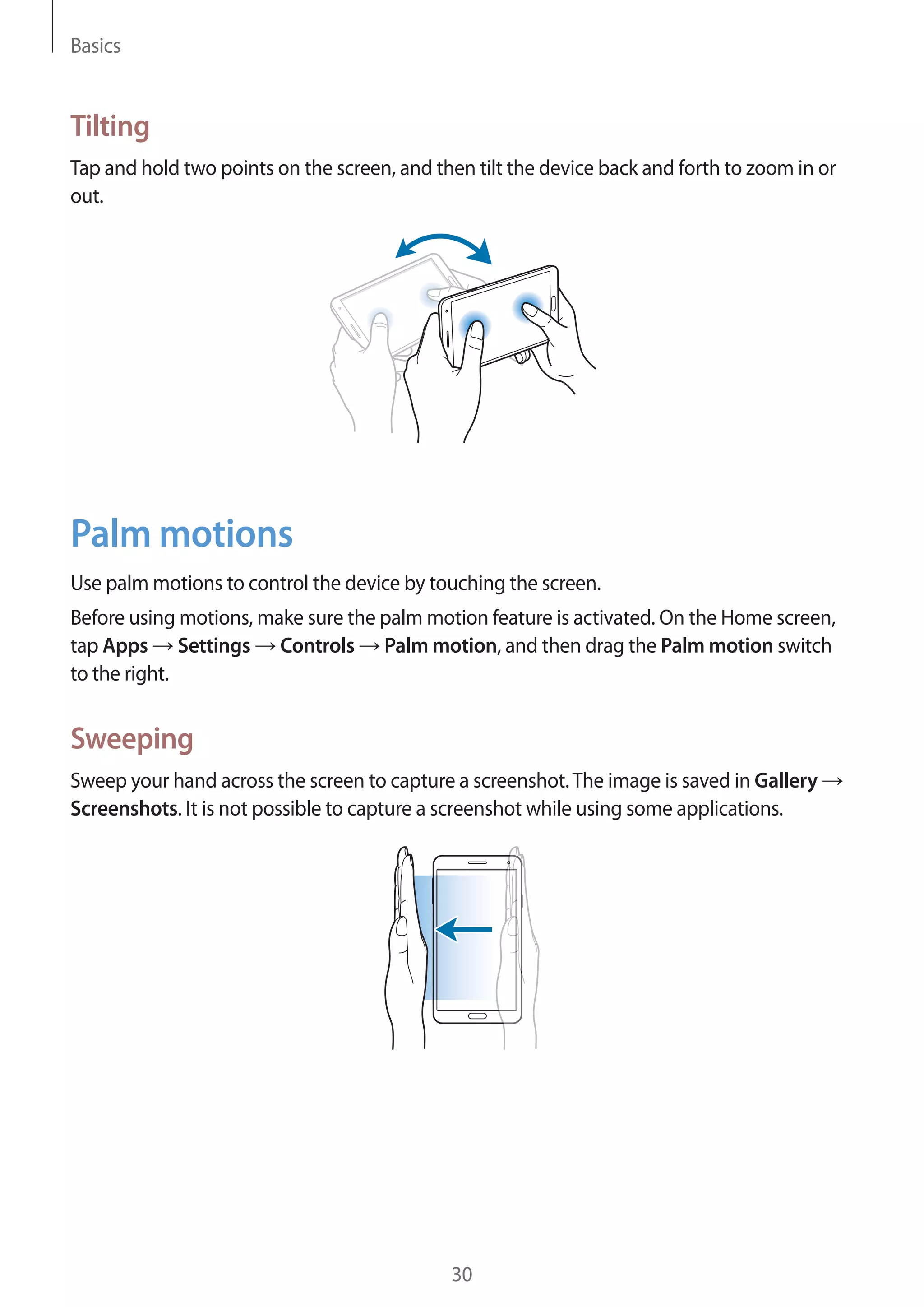 Basics

Tilting
Tap and hold two points on the screen, and then tilt the device back and forth to zoom in or
out.

Palm motions
Use palm motions to control the device by touching the screen.
Before using motions, make sure the palm motion feature is activated. On the Home screen,
tap Apps Settings Controls Palm motion, and then drag the Palm motion switch
to the right.

Sweeping
Sweep your hand across the screen to capture a screenshot. The image is saved in Gallery
Screenshots. It is not possible to capture a screenshot while using some applications.

30

 