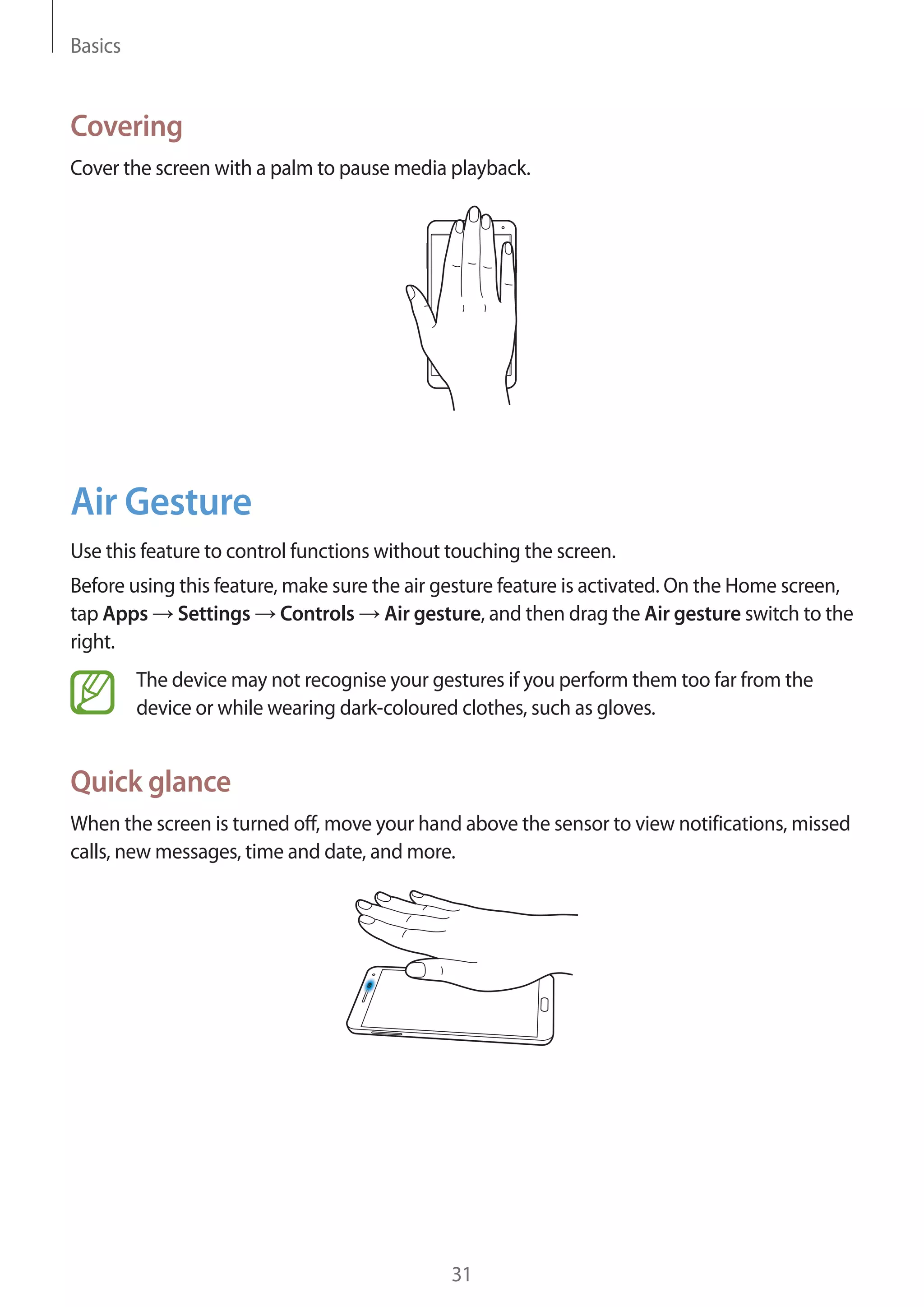 Basics

Covering
Cover the screen with a palm to pause media playback.

Air Gesture
Use this feature to control functions without touching the screen.
Before using this feature, make sure the air gesture feature is activated. On the Home screen,
tap Apps Settings Controls Air gesture, and then drag the Air gesture switch to the
right.
The device may not recognise your gestures if you perform them too far from the
device or while wearing dark-coloured clothes, such as gloves.

Quick glance
When the screen is turned off, move your hand above the sensor to view notifications, missed
calls, new messages, time and date, and more.

31

 