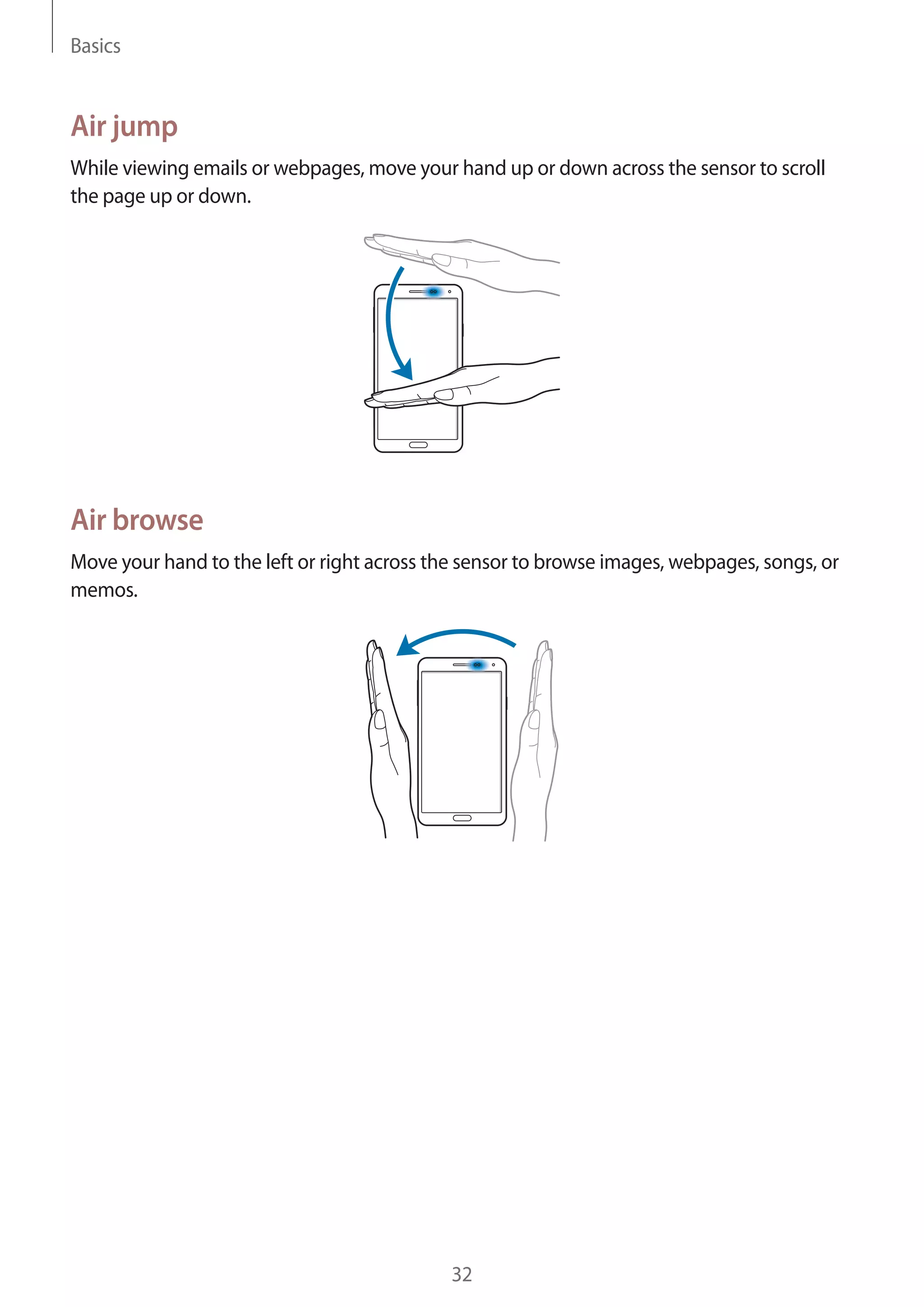 Basics

Air jump
While viewing emails or webpages, move your hand up or down across the sensor to scroll
the page up or down.

Air browse
Move your hand to the left or right across the sensor to browse images, webpages, songs, or
memos.

32

 