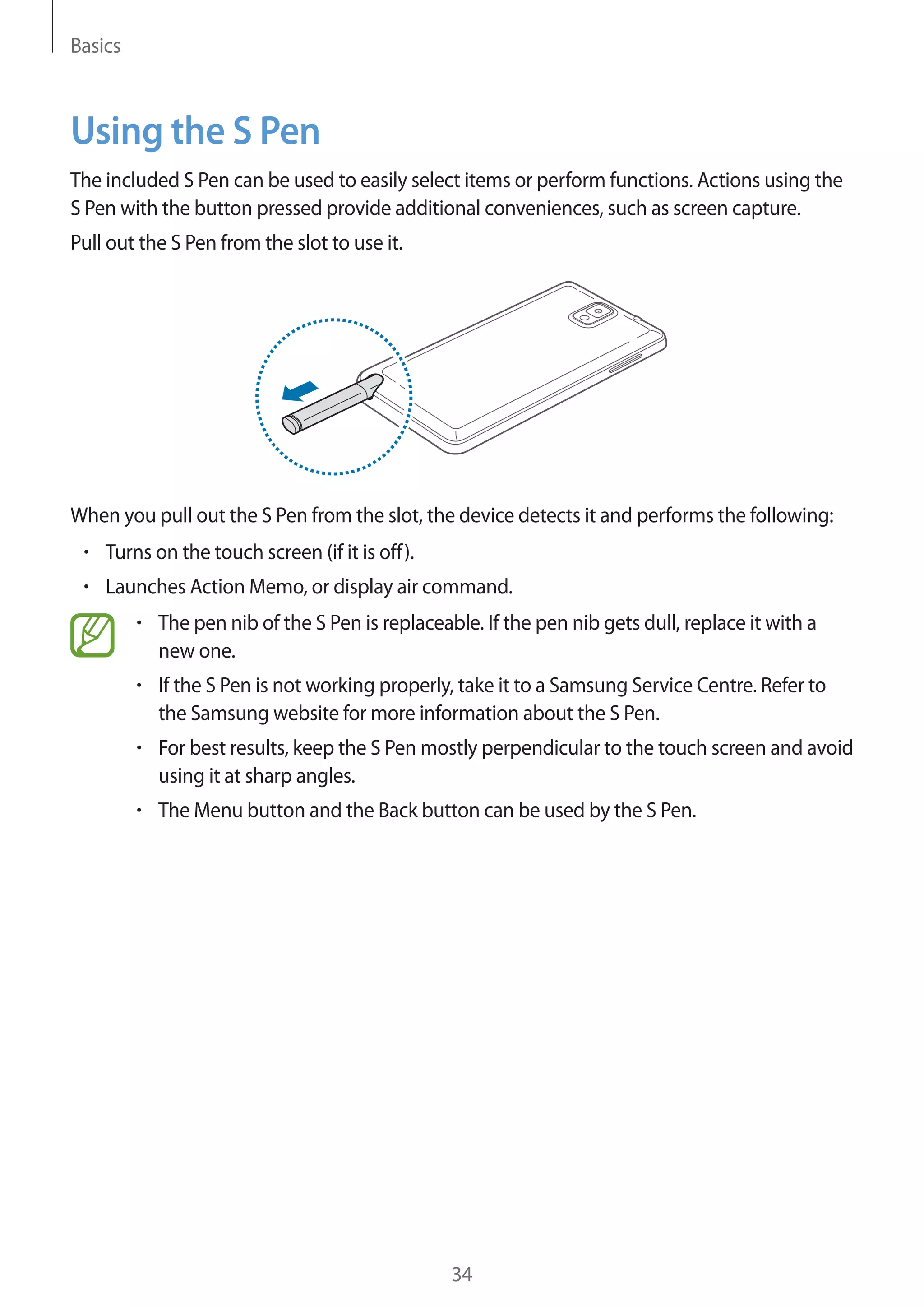 Basics

Using the S Pen
The included S Pen can be used to easily select items or perform functions. Actions using the
S Pen with the button pressed provide additional conveniences, such as screen capture.
Pull out the S Pen from the slot to use it.

When you pull out the S Pen from the slot, the device detects it and performs the following:
Turns on the touch screen (if it is off).
Launches Action Memo, or display air command.
The pen nib of the S Pen is replaceable. If the pen nib gets dull, replace it with a
new one.
If the S Pen is not working properly, take it to a Samsung Service Centre. Refer to
the Samsung website for more information about the S Pen.
For best results, keep the S Pen mostly perpendicular to the touch screen and avoid
using it at sharp angles.
The Menu button and the Back button can be used by the S Pen.

34

 
