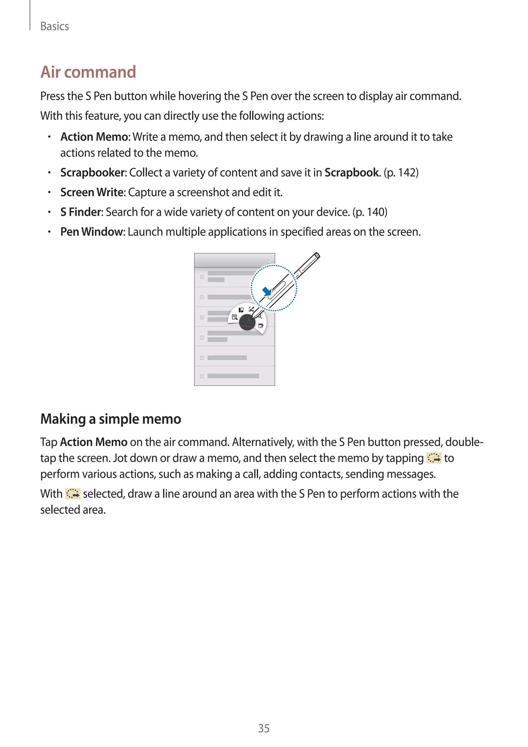 Basics

Air command
Press the S Pen button while hovering the S Pen over the screen to display air command.
With this feature, you can directly use the following actions:
Action Memo: Write a memo, and then select it by drawing a line around it to take
actions related to the memo.
Scrapbooker: Collect a variety of content and save it in Scrapbook. (p. 142)
Screen Write: Capture a screenshot and edit it.
S Finder: Search for a wide variety of content on your device. (p. 140)
Pen Window: Launch multiple applications in specified areas on the screen.

Making a simple memo
Tap Action Memo on the air command. Alternatively, with the S Pen button pressed, doubleto
tap the screen. Jot down or draw a memo, and then select the memo by tapping
perform various actions, such as making a call, adding contacts, sending messages.
With
selected, draw a line around an area with the S Pen to perform actions with the
selected area.

35

 