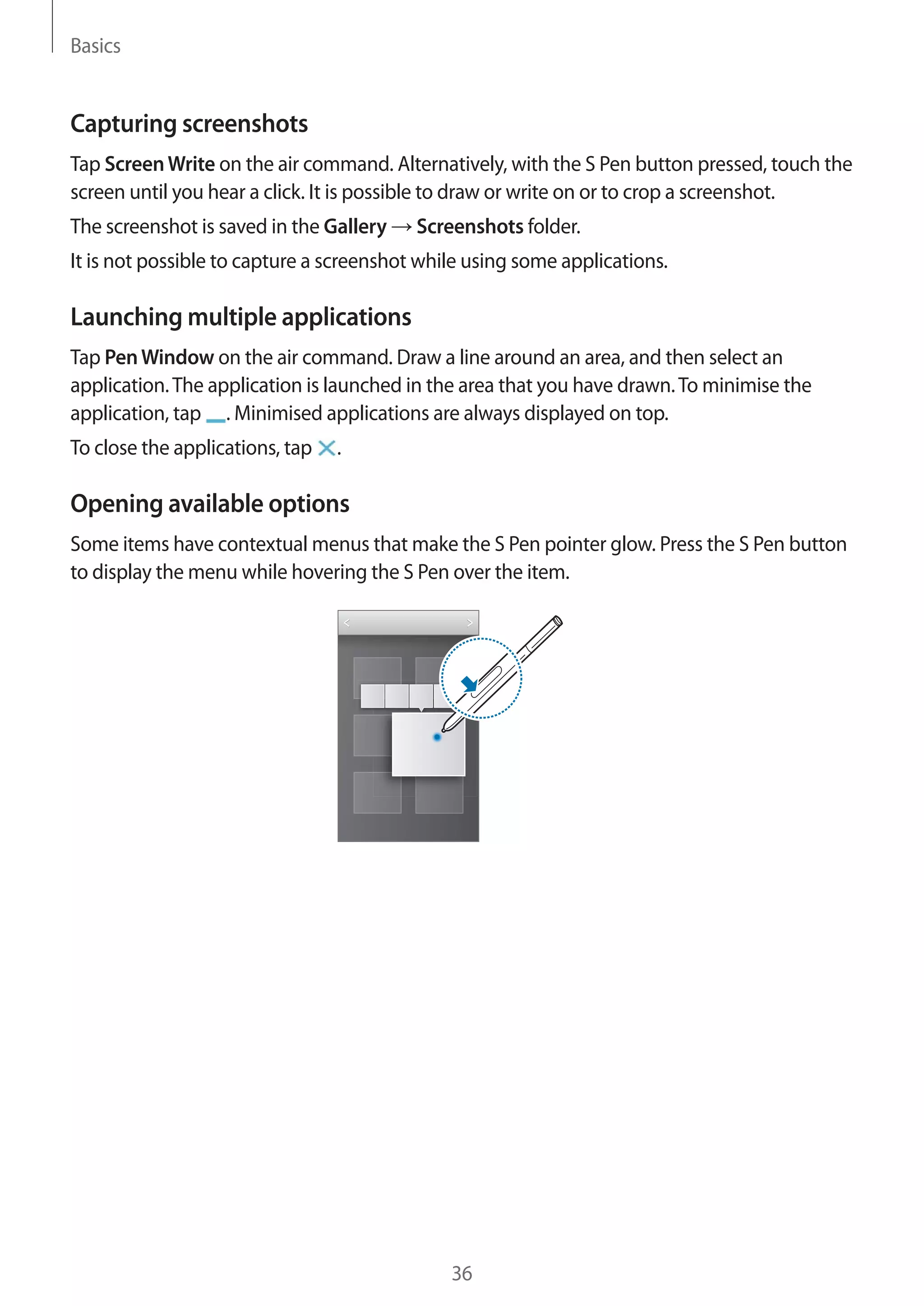 Basics

Capturing screenshots
Tap Screen Write on the air command. Alternatively, with the S Pen button pressed, touch the
screen until you hear a click. It is possible to draw or write on or to crop a screenshot.
The screenshot is saved in the Gallery

Screenshots folder.

It is not possible to capture a screenshot while using some applications.

Launching multiple applications
Tap Pen Window on the air command. Draw a line around an area, and then select an
application. The application is launched in the area that you have drawn. To minimise the
application, tap . Minimised applications are always displayed on top.
To close the applications, tap

.

Opening available options
Some items have contextual menus that make the S Pen pointer glow. Press the S Pen button
to display the menu while hovering the S Pen over the item.

36

 