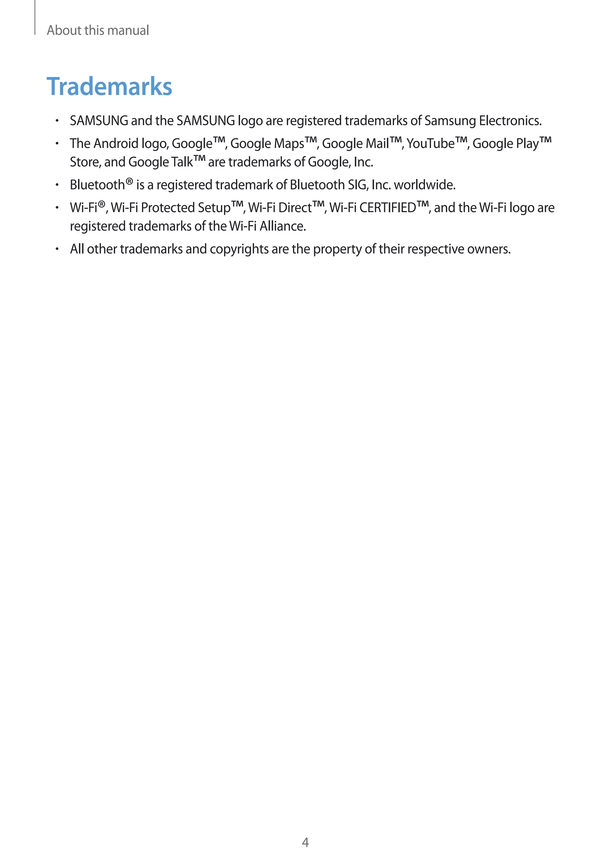 About this manual

Trademarks
SAMSUNG and the SAMSUNG logo are registered trademarks of Samsung Electronics.
The Android logo, Google™, Google Maps™, Google Mail™, YouTube™, Google Play™
Store, and Google Talk™ are trademarks of Google, Inc.
Bluetooth® is a registered trademark of Bluetooth SIG, Inc. worldwide.
Wi-Fi®, Wi-Fi Protected Setup™, Wi-Fi Direct™, Wi-Fi CERTIFIED™, and the Wi-Fi logo are
registered trademarks of the Wi-Fi Alliance.
All other trademarks and copyrights are the property of their respective owners.

4

 