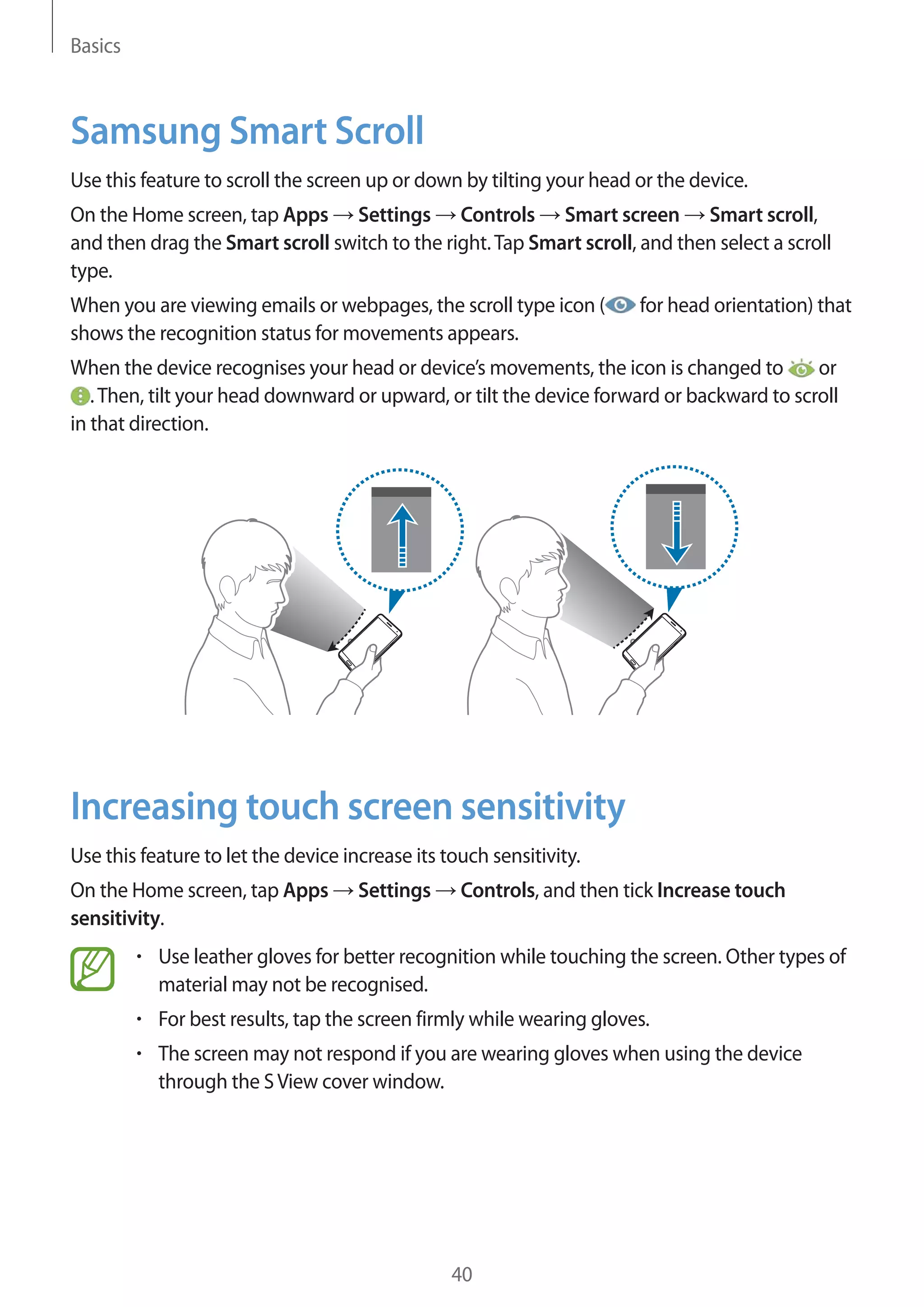 Basics

Samsung Smart Scroll
Use this feature to scroll the screen up or down by tilting your head or the device.
On the Home screen, tap Apps Settings Controls Smart screen Smart scroll,
and then drag the Smart scroll switch to the right. Tap Smart scroll, and then select a scroll
type.
When you are viewing emails or webpages, the scroll type icon (
shows the recognition status for movements appears.

for head orientation) that

When the device recognises your head or device’s movements, the icon is changed to
or
. Then, tilt your head downward or upward, or tilt the device forward or backward to scroll
in that direction.

Increasing touch screen sensitivity
Use this feature to let the device increase its touch sensitivity.
On the Home screen, tap Apps
sensitivity.

Settings

Controls, and then tick Increase touch

Use leather gloves for better recognition while touching the screen. Other types of
material may not be recognised.
For best results, tap the screen firmly while wearing gloves.
The screen may not respond if you are wearing gloves when using the device
through the S View cover window.

40

 