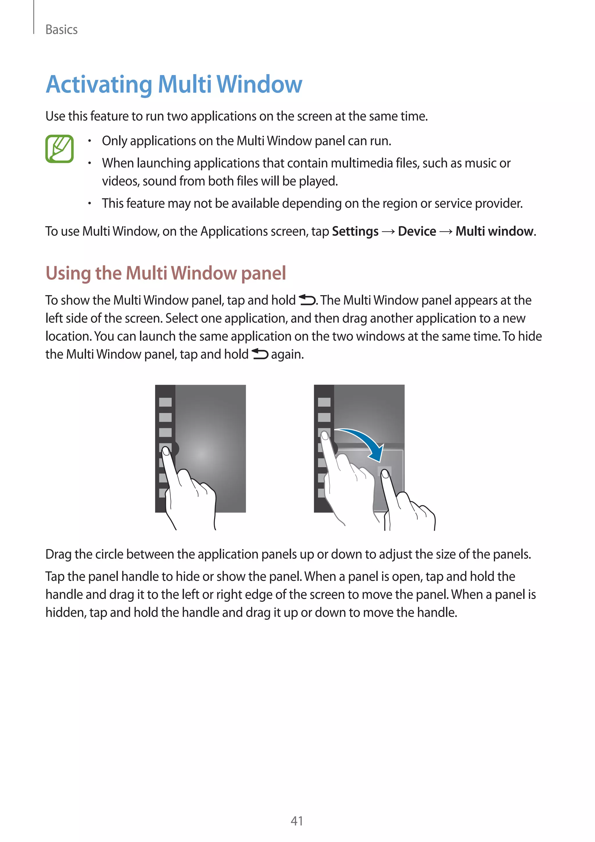 Basics

Activating Multi Window
Use this feature to run two applications on the screen at the same time.
Only applications on the Multi Window panel can run.
When launching applications that contain multimedia files, such as music or
videos, sound from both files will be played.
This feature may not be available depending on the region or service provider.
To use Multi Window, on the Applications screen, tap Settings

Device

Multi window.

Using the Multi Window panel
To show the Multi Window panel, tap and hold . The Multi Window panel appears at the
left side of the screen. Select one application, and then drag another application to a new
location. You can launch the same application on the two windows at the same time. To hide
again.
the Multi Window panel, tap and hold

Drag the circle between the application panels up or down to adjust the size of the panels.
Tap the panel handle to hide or show the panel. When a panel is open, tap and hold the
handle and drag it to the left or right edge of the screen to move the panel. When a panel is
hidden, tap and hold the handle and drag it up or down to move the handle.

41

 