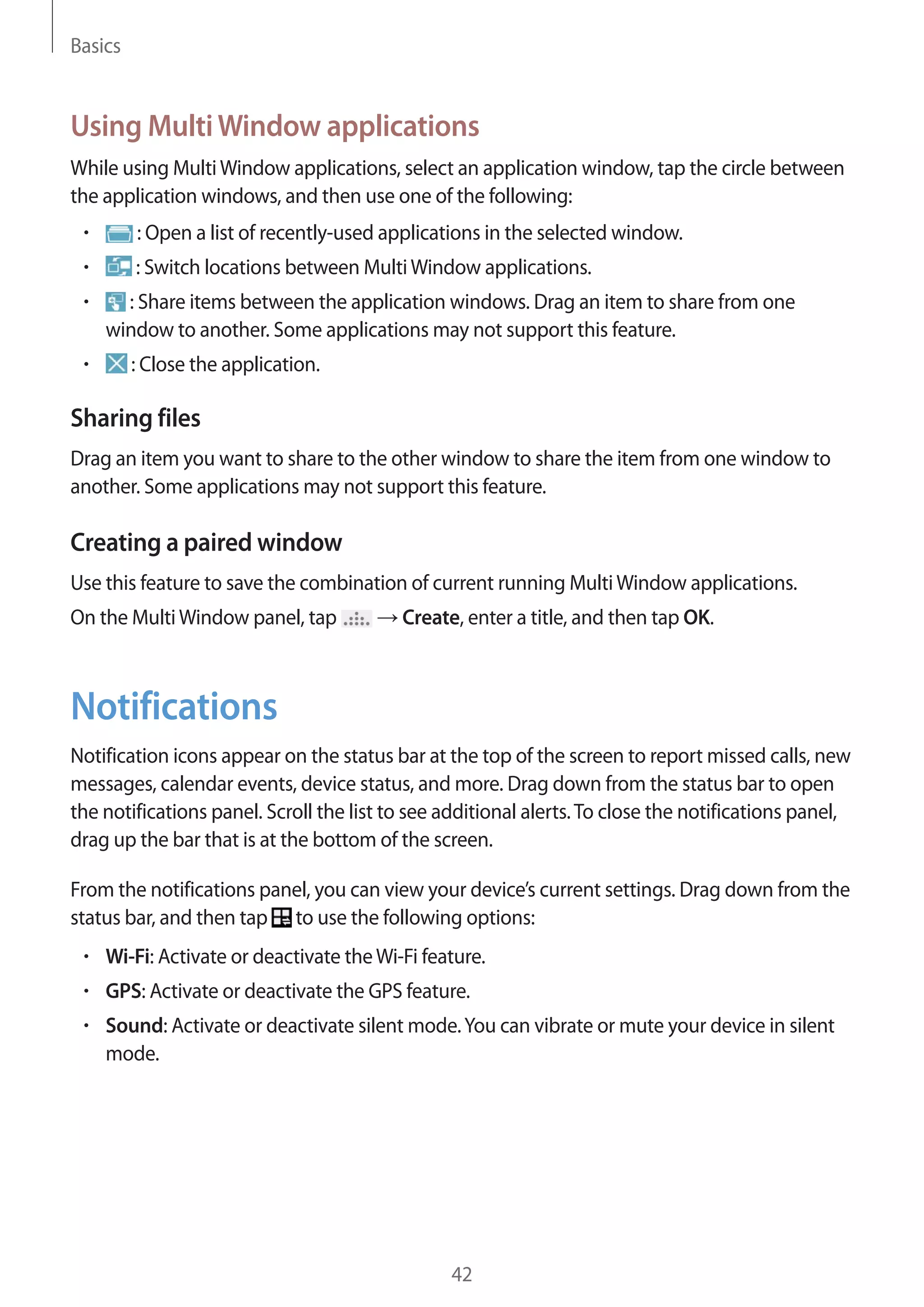 Basics

Using Multi Window applications
While using Multi Window applications, select an application window, tap the circle between
the application windows, and then use one of the following:
: Open a list of recently-used applications in the selected window.
: Switch locations between Multi Window applications.
: Share items between the application windows. Drag an item to share from one
window to another. Some applications may not support this feature.
: Close the application.

Sharing files
Drag an item you want to share to the other window to share the item from one window to
another. Some applications may not support this feature.

Creating a paired window
Use this feature to save the combination of current running Multi Window applications.
On the Multi Window panel, tap

Create, enter a title, and then tap OK.

Notifications
Notification icons appear on the status bar at the top of the screen to report missed calls, new
messages, calendar events, device status, and more. Drag down from the status bar to open
the notifications panel. Scroll the list to see additional alerts. To close the notifications panel,
drag up the bar that is at the bottom of the screen.
From the notifications panel, you can view your device’s current settings. Drag down from the
status bar, and then tap to use the following options:
Wi-Fi: Activate or deactivate the Wi-Fi feature.
GPS: Activate or deactivate the GPS feature.
Sound: Activate or deactivate silent mode. You can vibrate or mute your device in silent
mode.

42

 