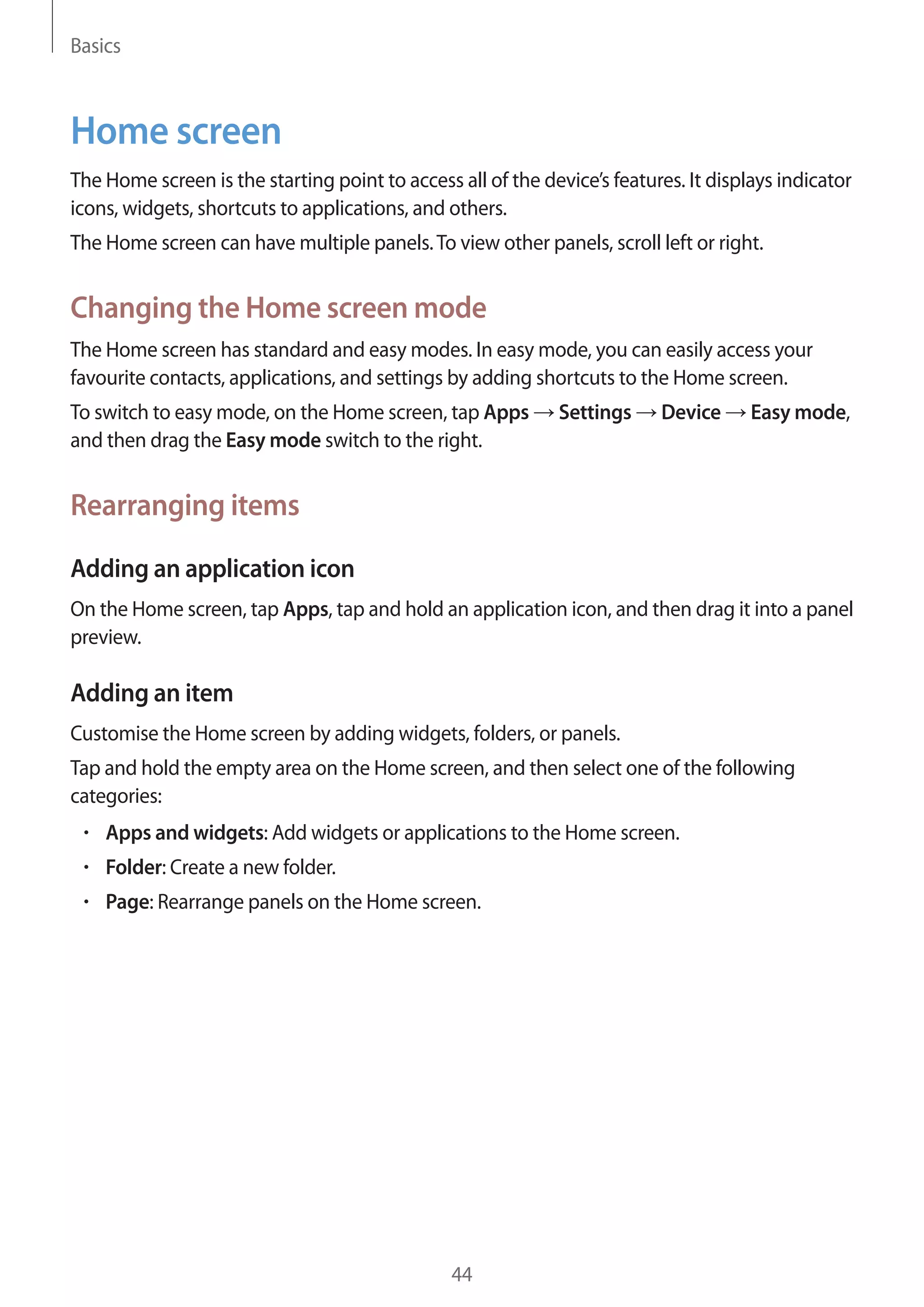 Basics

Home screen
The Home screen is the starting point to access all of the device’s features. It displays indicator
icons, widgets, shortcuts to applications, and others.
The Home screen can have multiple panels. To view other panels, scroll left or right.

Changing the Home screen mode
The Home screen has standard and easy modes. In easy mode, you can easily access your
favourite contacts, applications, and settings by adding shortcuts to the Home screen.
To switch to easy mode, on the Home screen, tap Apps
and then drag the Easy mode switch to the right.

Settings

Device

Easy mode,

Rearranging items
Adding an application icon
On the Home screen, tap Apps, tap and hold an application icon, and then drag it into a panel
preview.

Adding an item
Customise the Home screen by adding widgets, folders, or panels.
Tap and hold the empty area on the Home screen, and then select one of the following
categories:
Apps and widgets: Add widgets or applications to the Home screen.
Folder: Create a new folder.
Page: Rearrange panels on the Home screen.

44

 