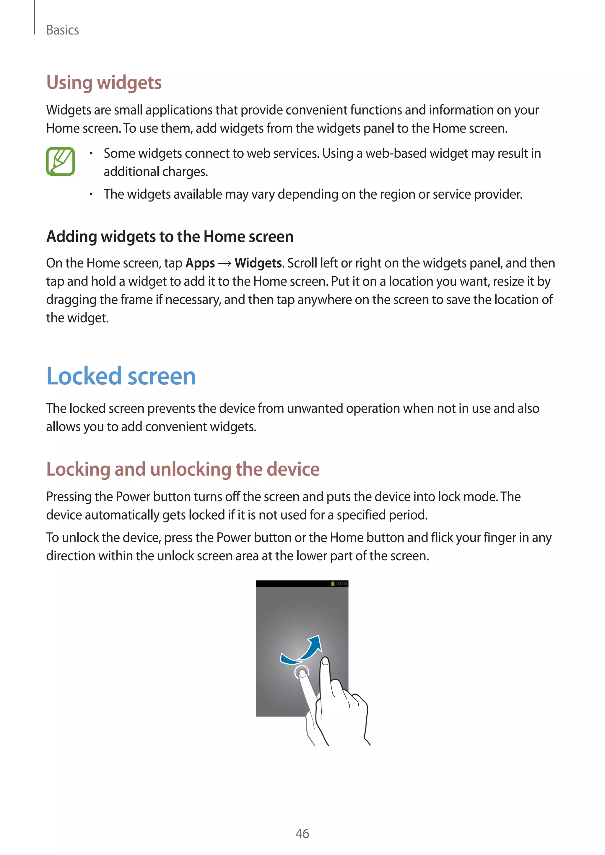 Basics

Using widgets
Widgets are small applications that provide convenient functions and information on your
Home screen. To use them, add widgets from the widgets panel to the Home screen.
Some widgets connect to web services. Using a web-based widget may result in
additional charges.
The widgets available may vary depending on the region or service provider.

Adding widgets to the Home screen
On the Home screen, tap Apps Widgets. Scroll left or right on the widgets panel, and then
tap and hold a widget to add it to the Home screen. Put it on a location you want, resize it by
dragging the frame if necessary, and then tap anywhere on the screen to save the location of
the widget.

Locked screen
The locked screen prevents the device from unwanted operation when not in use and also
allows you to add convenient widgets.

Locking and unlocking the device
Pressing the Power button turns off the screen and puts the device into lock mode. The
device automatically gets locked if it is not used for a specified period.
To unlock the device, press the Power button or the Home button and flick your finger in any
direction within the unlock screen area at the lower part of the screen.

46

 