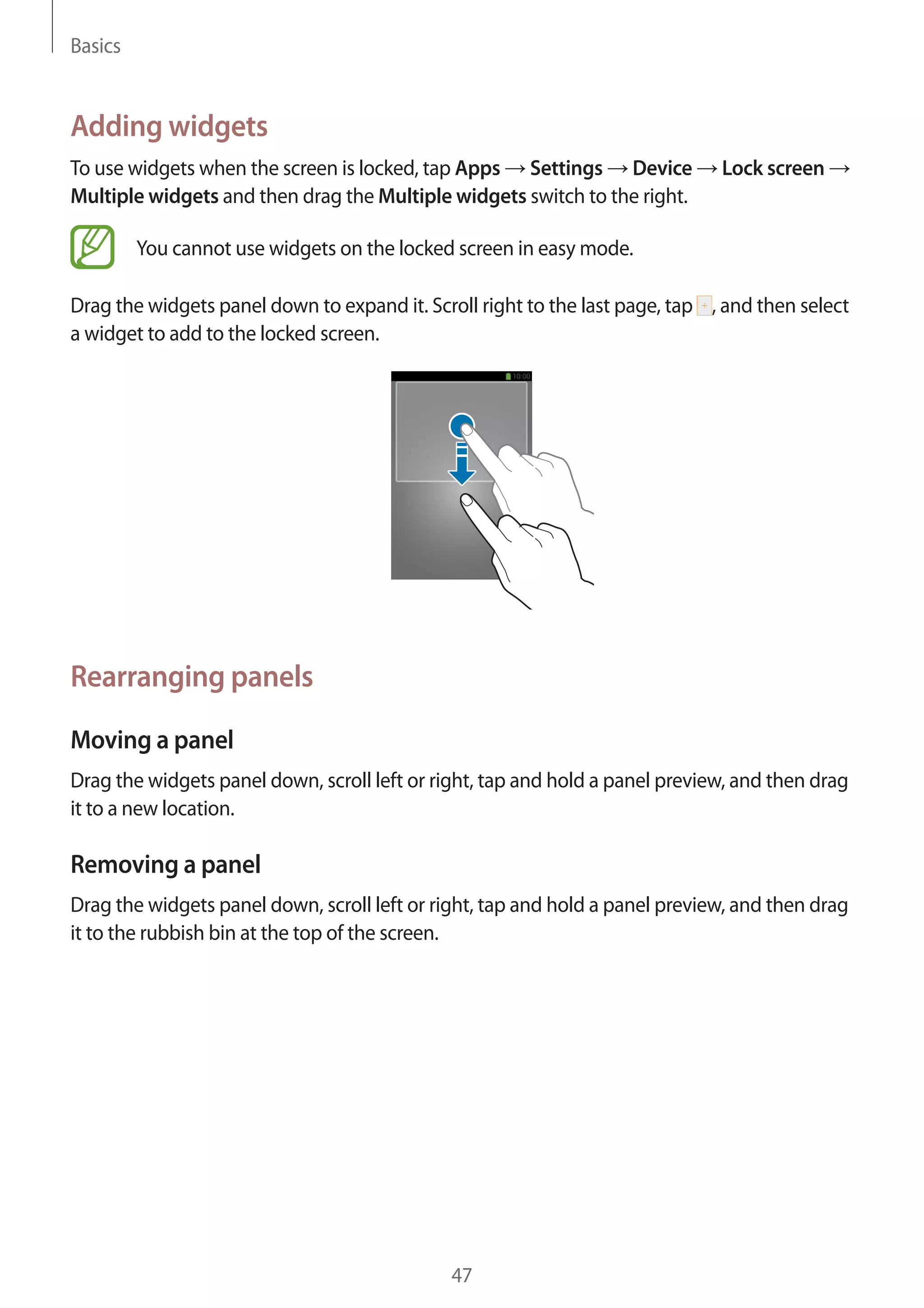 Basics

Adding widgets
To use widgets when the screen is locked, tap Apps Settings Device
Multiple widgets and then drag the Multiple widgets switch to the right.

Lock screen

You cannot use widgets on the locked screen in easy mode.
Drag the widgets panel down to expand it. Scroll right to the last page, tap , and then select
a widget to add to the locked screen.

Rearranging panels
Moving a panel
Drag the widgets panel down, scroll left or right, tap and hold a panel preview, and then drag
it to a new location.

Removing a panel
Drag the widgets panel down, scroll left or right, tap and hold a panel preview, and then drag
it to the rubbish bin at the top of the screen.

47

 