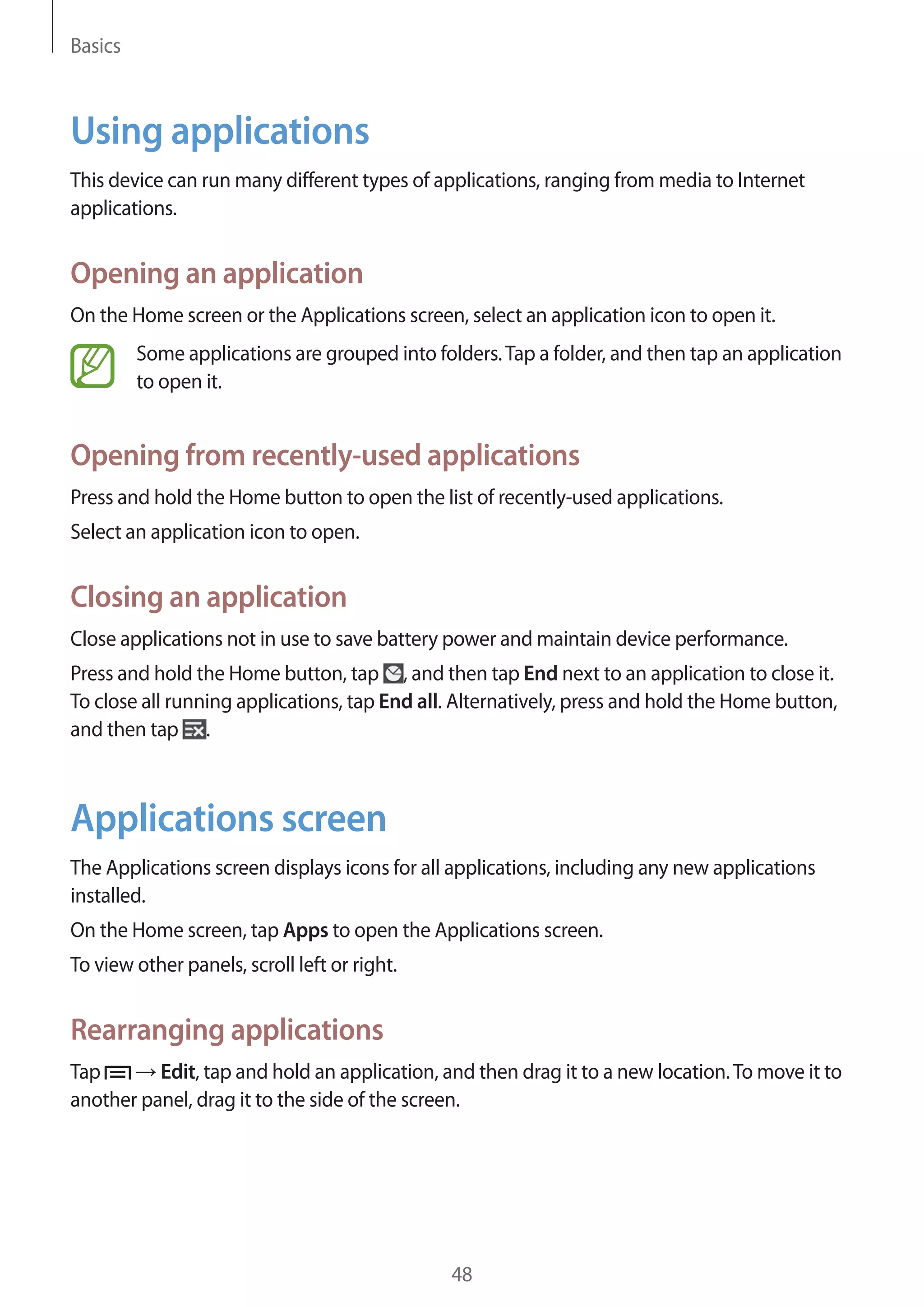 Basics

Using applications
This device can run many different types of applications, ranging from media to Internet
applications.

Opening an application
On the Home screen or the Applications screen, select an application icon to open it.
Some applications are grouped into folders. Tap a folder, and then tap an application
to open it.

Opening from recently-used applications
Press and hold the Home button to open the list of recently-used applications.
Select an application icon to open.

Closing an application
Close applications not in use to save battery power and maintain device performance.
Press and hold the Home button, tap , and then tap End next to an application to close it.
To close all running applications, tap End all. Alternatively, press and hold the Home button,
and then tap .

Applications screen
The Applications screen displays icons for all applications, including any new applications
installed.
On the Home screen, tap Apps to open the Applications screen.
To view other panels, scroll left or right.

Rearranging applications
Tap
Edit, tap and hold an application, and then drag it to a new location. To move it to
another panel, drag it to the side of the screen.

48

 