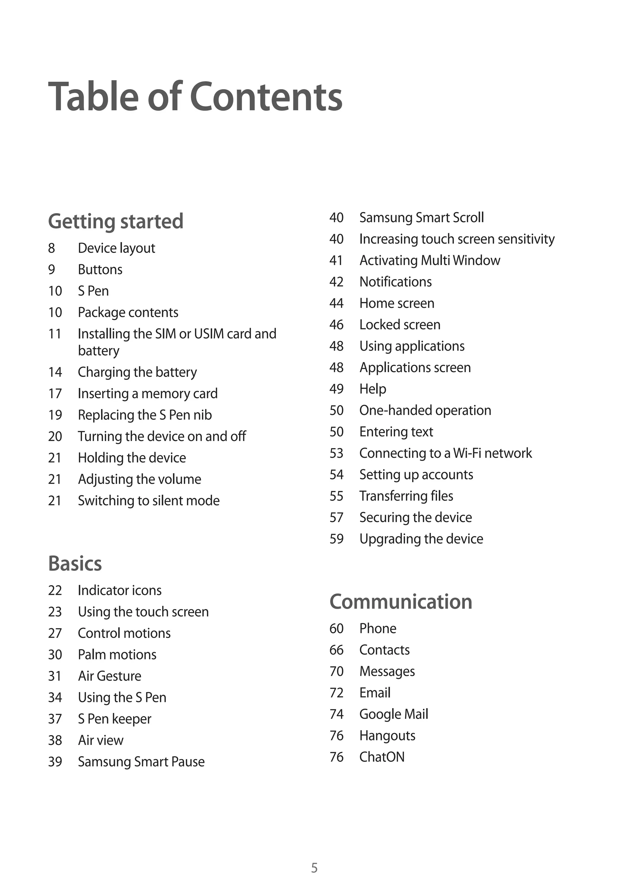 Table of Contents
40
40
41
42
44
46
48
48
49
50
50
53
54
55
57
59

Getting started
8
9
10
10
11
14
17
19
20
21
21
21

Device layout
Buttons
S Pen
Package contents
Installing the SIM or USIM card and
battery
Charging the battery
Inserting a memory card
Replacing the S Pen nib
Turning the device on and off
Holding the device
Adjusting the volume
Switching to silent mode

Samsung Smart Scroll
Increasing touch screen sensitivity
Activating Multi Window
Notifications
Home screen
Locked screen
Using applications
Applications screen
Help
One-handed operation
Entering text
Connecting to a Wi-Fi network
Setting up accounts
Transferring files
Securing the device
Upgrading the device

Basics
22
23
27
30
31
34
37
38
39

Indicator icons
Using the touch screen
Control motions
Palm motions
Air Gesture
Using the S Pen
S Pen keeper
Air view
Samsung Smart Pause

Communication
60
66
70
72
74
76
76

5

Phone
Contacts
Messages
Email
Google Mail
Hangouts
ChatON

 
