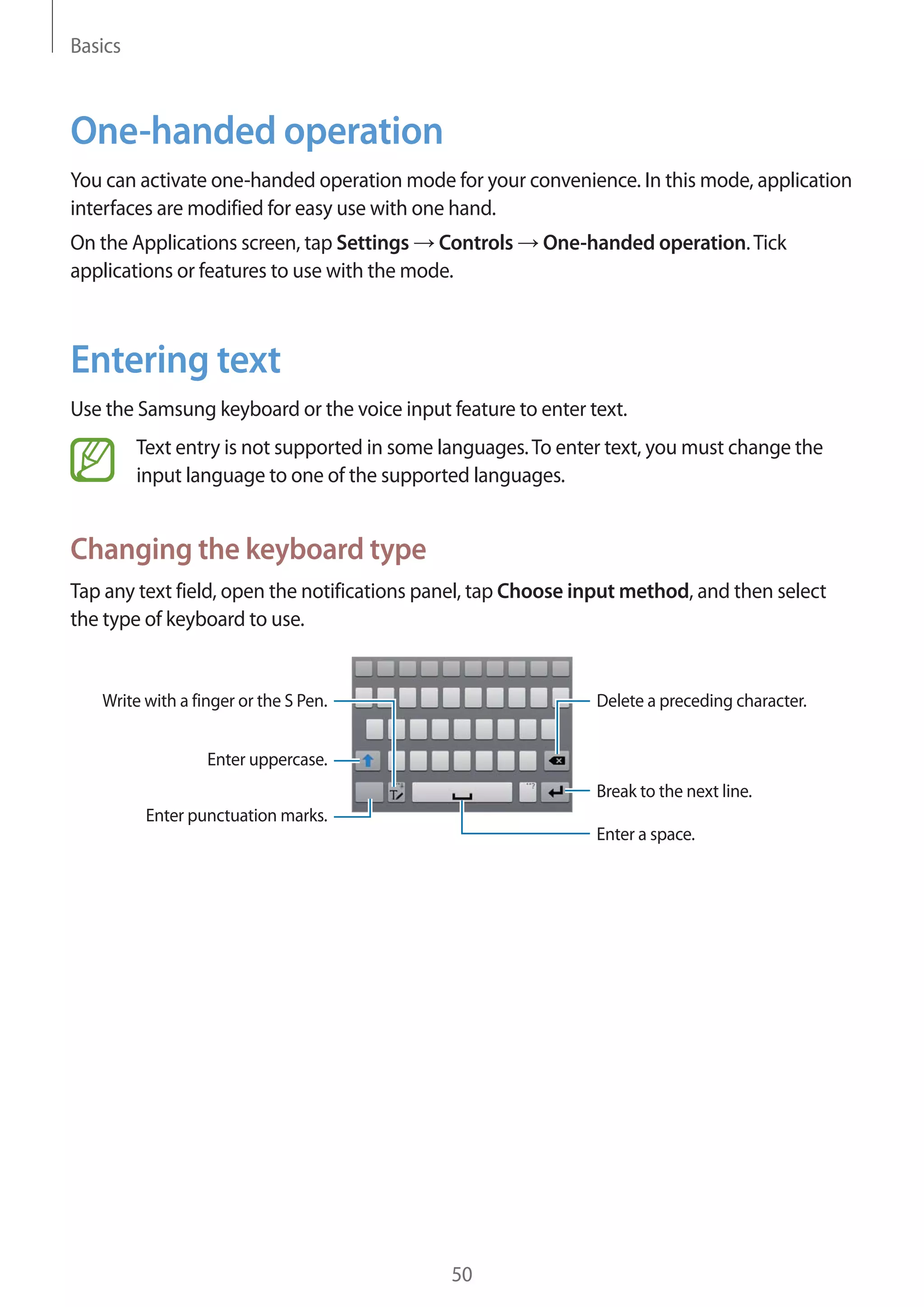 Basics

One-handed operation
You can activate one-handed operation mode for your convenience. In this mode, application
interfaces are modified for easy use with one hand.
On the Applications screen, tap Settings Controls
applications or features to use with the mode.

One-handed operation. Tick

Entering text
Use the Samsung keyboard or the voice input feature to enter text.
Text entry is not supported in some languages. To enter text, you must change the
input language to one of the supported languages.

Changing the keyboard type
Tap any text field, open the notifications panel, tap Choose input method, and then select
the type of keyboard to use.

Write with a finger or the S Pen.

Delete a preceding character.

Enter uppercase.
Break to the next line.
Enter punctuation marks.
Enter a space.

50

 