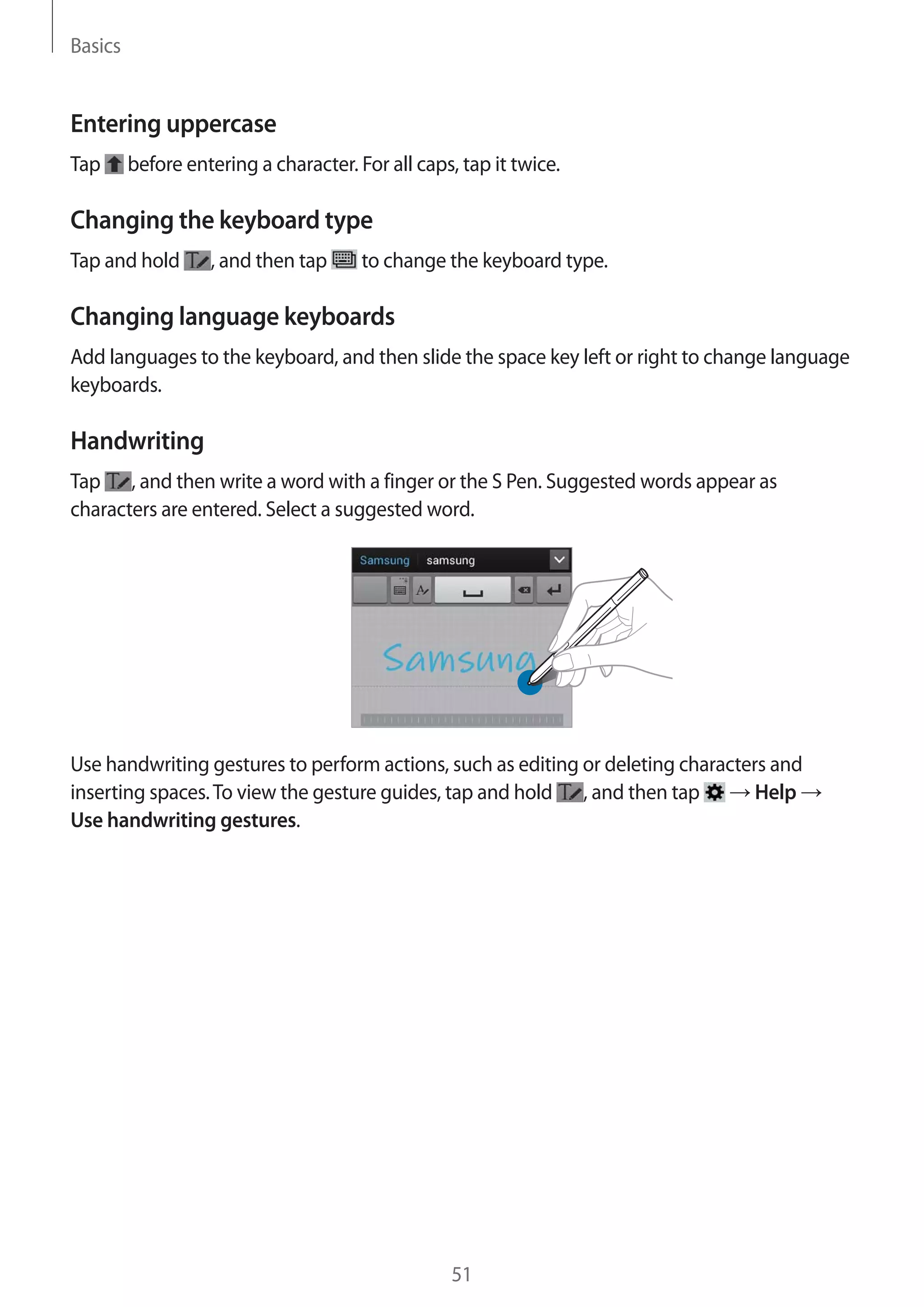 Basics

Entering uppercase
Tap

before entering a character. For all caps, tap it twice.

Changing the keyboard type
Tap and hold

, and then tap

to change the keyboard type.

Changing language keyboards
Add languages to the keyboard, and then slide the space key left or right to change language
keyboards.

Handwriting
Tap , and then write a word with a finger or the S Pen. Suggested words appear as
characters are entered. Select a suggested word.

Use handwriting gestures to perform actions, such as editing or deleting characters and
Help
inserting spaces. To view the gesture guides, tap and hold , and then tap
Use handwriting gestures.

51

 