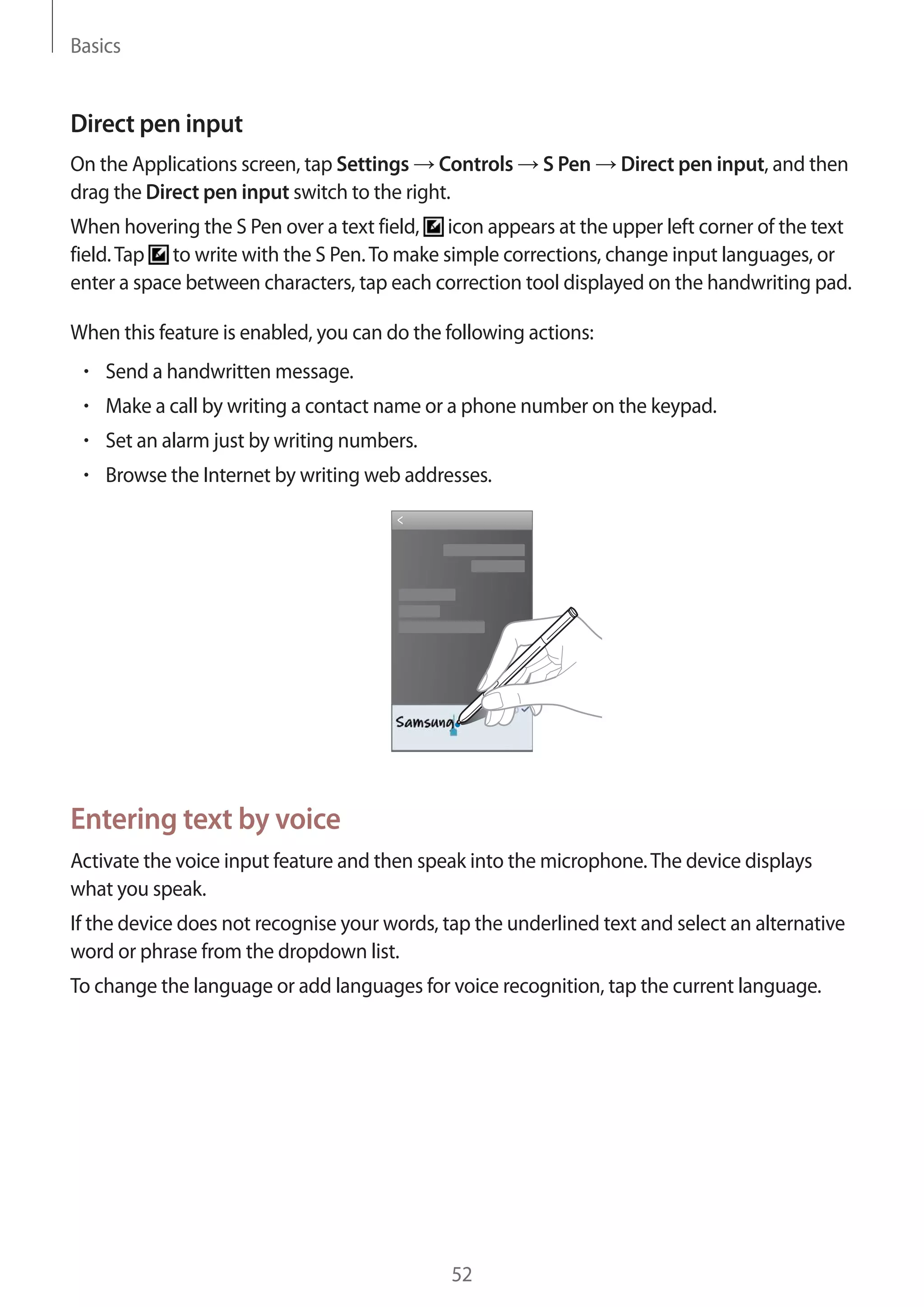 Basics

Direct pen input
On the Applications screen, tap Settings Controls
drag the Direct pen input switch to the right.

S Pen

Direct pen input, and then

When hovering the S Pen over a text field, icon appears at the upper left corner of the text
field. Tap to write with the S Pen. To make simple corrections, change input languages, or
enter a space between characters, tap each correction tool displayed on the handwriting pad.
When this feature is enabled, you can do the following actions:
Send a handwritten message.
Make a call by writing a contact name or a phone number on the keypad.
Set an alarm just by writing numbers.
Browse the Internet by writing web addresses.

Entering text by voice
Activate the voice input feature and then speak into the microphone. The device displays
what you speak.
If the device does not recognise your words, tap the underlined text and select an alternative
word or phrase from the dropdown list.
To change the language or add languages for voice recognition, tap the current language.

52

 
