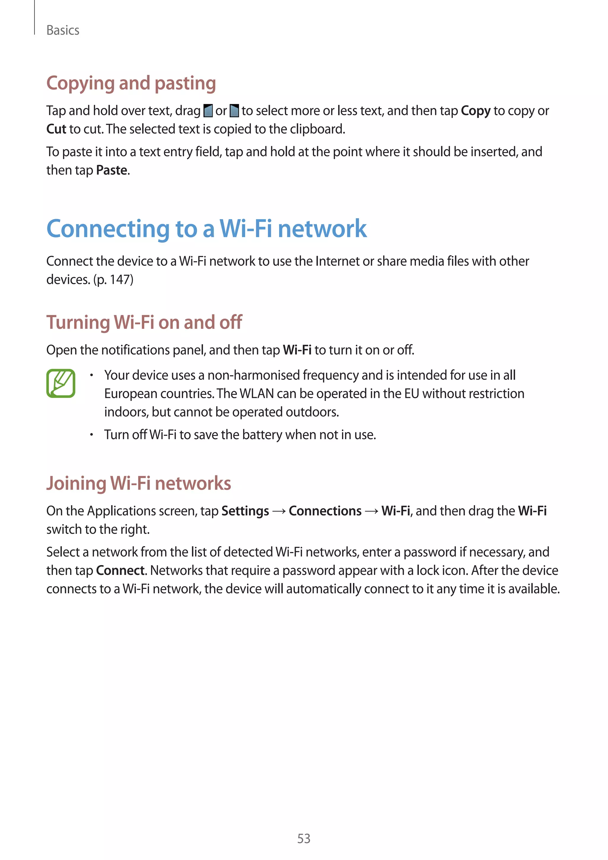 Basics

Copying and pasting
Tap and hold over text, drag or to select more or less text, and then tap Copy to copy or
Cut to cut. The selected text is copied to the clipboard.
To paste it into a text entry field, tap and hold at the point where it should be inserted, and
then tap Paste.

Connecting to a Wi-Fi network
Connect the device to a Wi-Fi network to use the Internet or share media files with other
devices. (p. 147)

Turning Wi-Fi on and off
Open the notifications panel, and then tap Wi-Fi to turn it on or off.
Your device uses a non-harmonised frequency and is intended for use in all
European countries. The WLAN can be operated in the EU without restriction
indoors, but cannot be operated outdoors.
Turn off Wi-Fi to save the battery when not in use.

Joining Wi-Fi networks
On the Applications screen, tap Settings
switch to the right.

Connections

Wi-Fi, and then drag the Wi-Fi

Select a network from the list of detected Wi-Fi networks, enter a password if necessary, and
then tap Connect. Networks that require a password appear with a lock icon. After the device
connects to a Wi-Fi network, the device will automatically connect to it any time it is available.

53

 