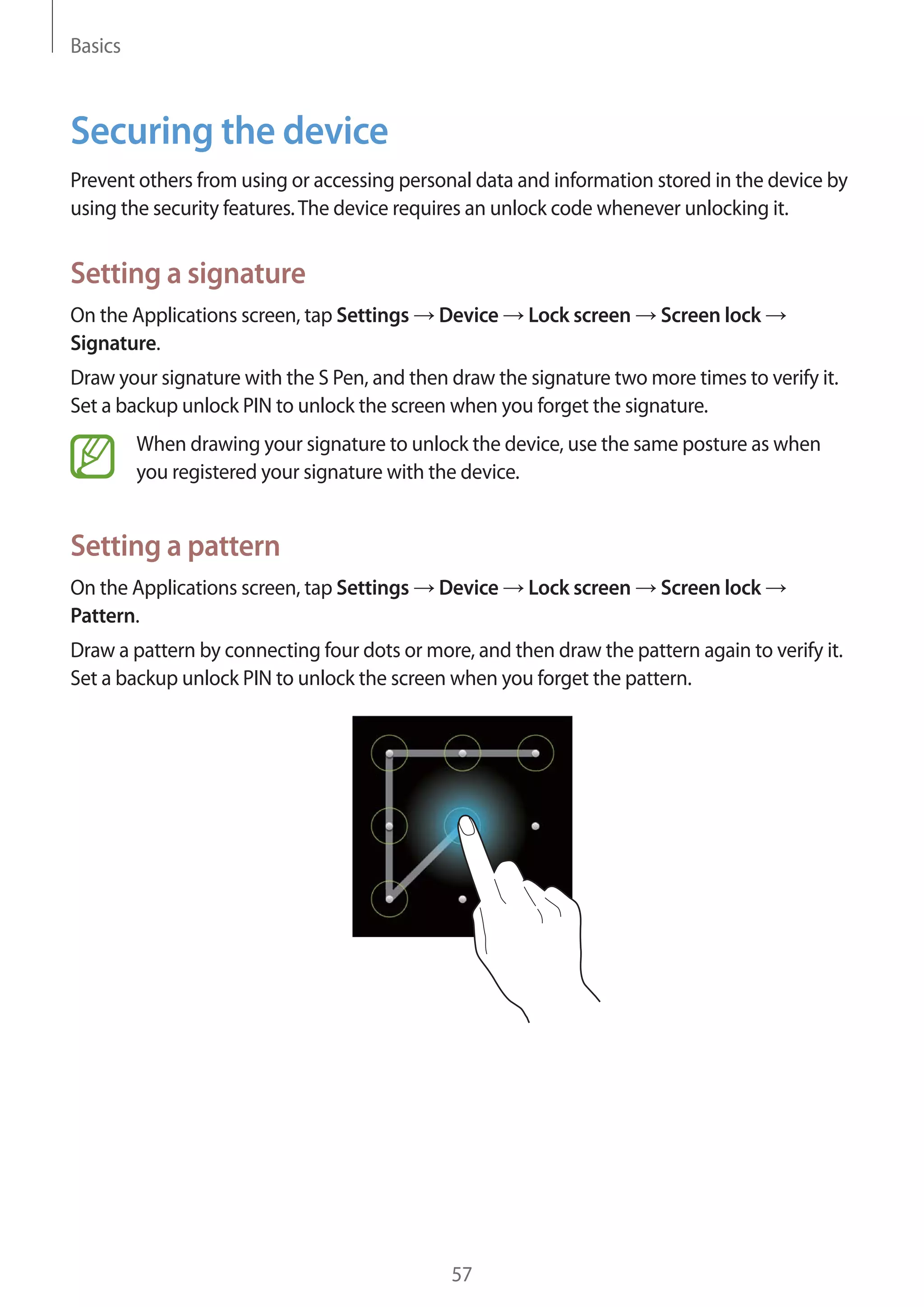 Basics

Securing the device
Prevent others from using or accessing personal data and information stored in the device by
using the security features. The device requires an unlock code whenever unlocking it.

Setting a signature
On the Applications screen, tap Settings
Signature.

Device

Lock screen

Screen lock

Draw your signature with the S Pen, and then draw the signature two more times to verify it.
Set a backup unlock PIN to unlock the screen when you forget the signature.
When drawing your signature to unlock the device, use the same posture as when
you registered your signature with the device.

Setting a pattern
On the Applications screen, tap Settings
Pattern.

Device

Lock screen

Screen lock

Draw a pattern by connecting four dots or more, and then draw the pattern again to verify it.
Set a backup unlock PIN to unlock the screen when you forget the pattern.

57

 