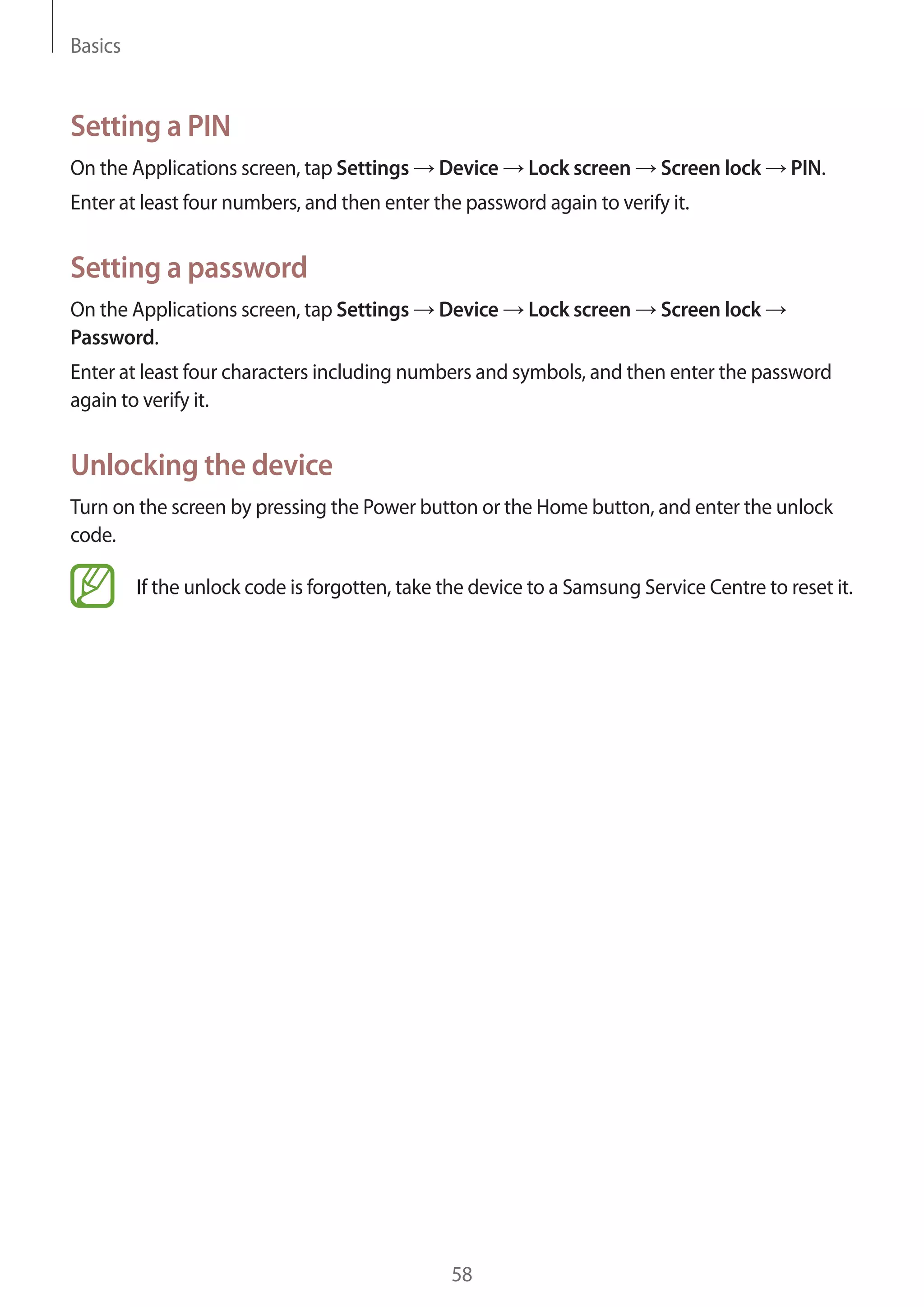 Basics

Setting a PIN
On the Applications screen, tap Settings

Device

Lock screen

Screen lock

PIN.

Enter at least four numbers, and then enter the password again to verify it.

Setting a password
On the Applications screen, tap Settings
Password.

Device

Lock screen

Screen lock

Enter at least four characters including numbers and symbols, and then enter the password
again to verify it.

Unlocking the device
Turn on the screen by pressing the Power button or the Home button, and enter the unlock
code.
If the unlock code is forgotten, take the device to a Samsung Service Centre to reset it.

58

 