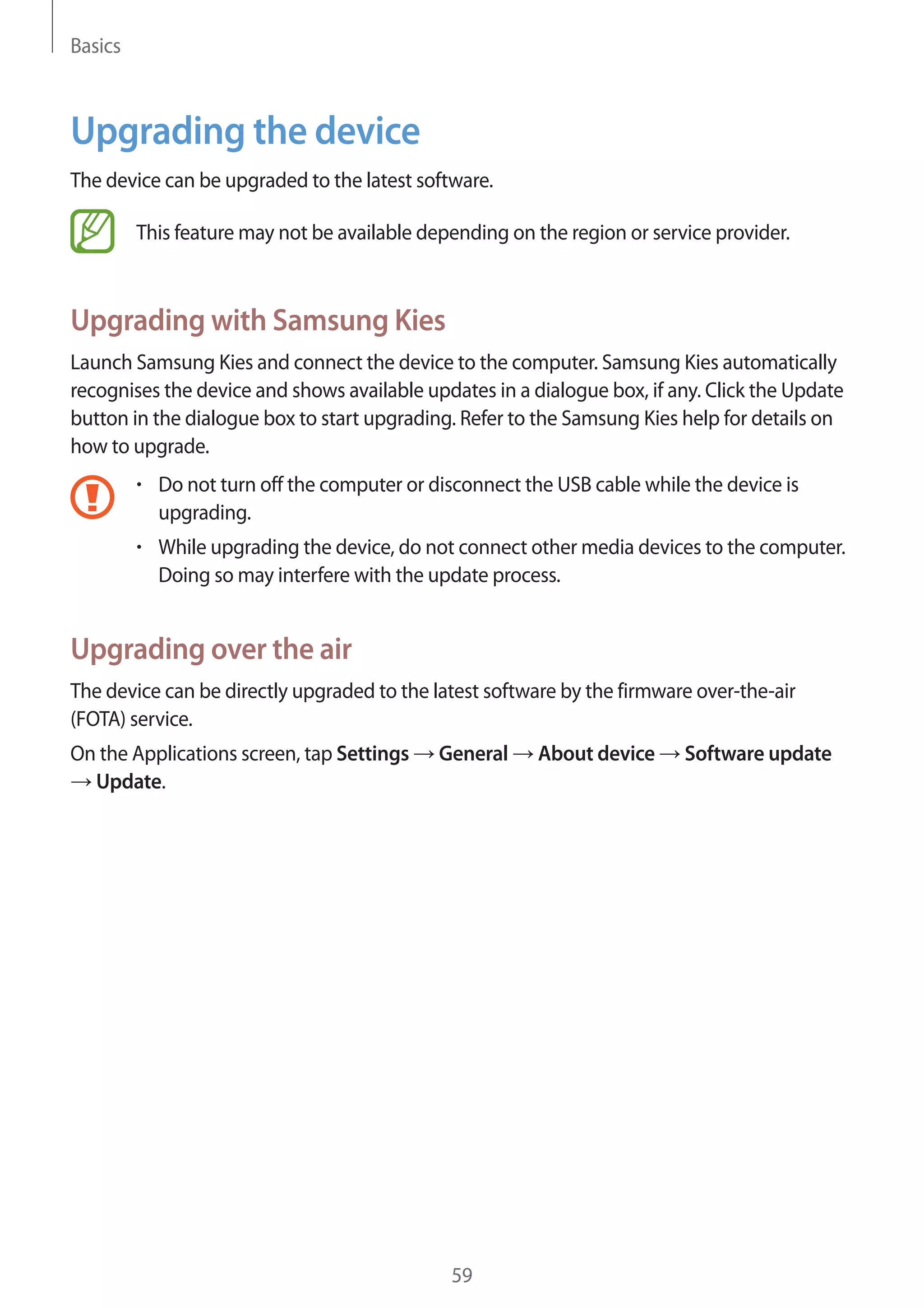 Basics

Upgrading the device
The device can be upgraded to the latest software.
This feature may not be available depending on the region or service provider.

Upgrading with Samsung Kies
Launch Samsung Kies and connect the device to the computer. Samsung Kies automatically
recognises the device and shows available updates in a dialogue box, if any. Click the Update
button in the dialogue box to start upgrading. Refer to the Samsung Kies help for details on
how to upgrade.
Do not turn off the computer or disconnect the USB cable while the device is
upgrading.
While upgrading the device, do not connect other media devices to the computer.
Doing so may interfere with the update process.

Upgrading over the air
The device can be directly upgraded to the latest software by the firmware over-the-air
(FOTA) service.
On the Applications screen, tap Settings
Update.

General

59

About device

Software update

 