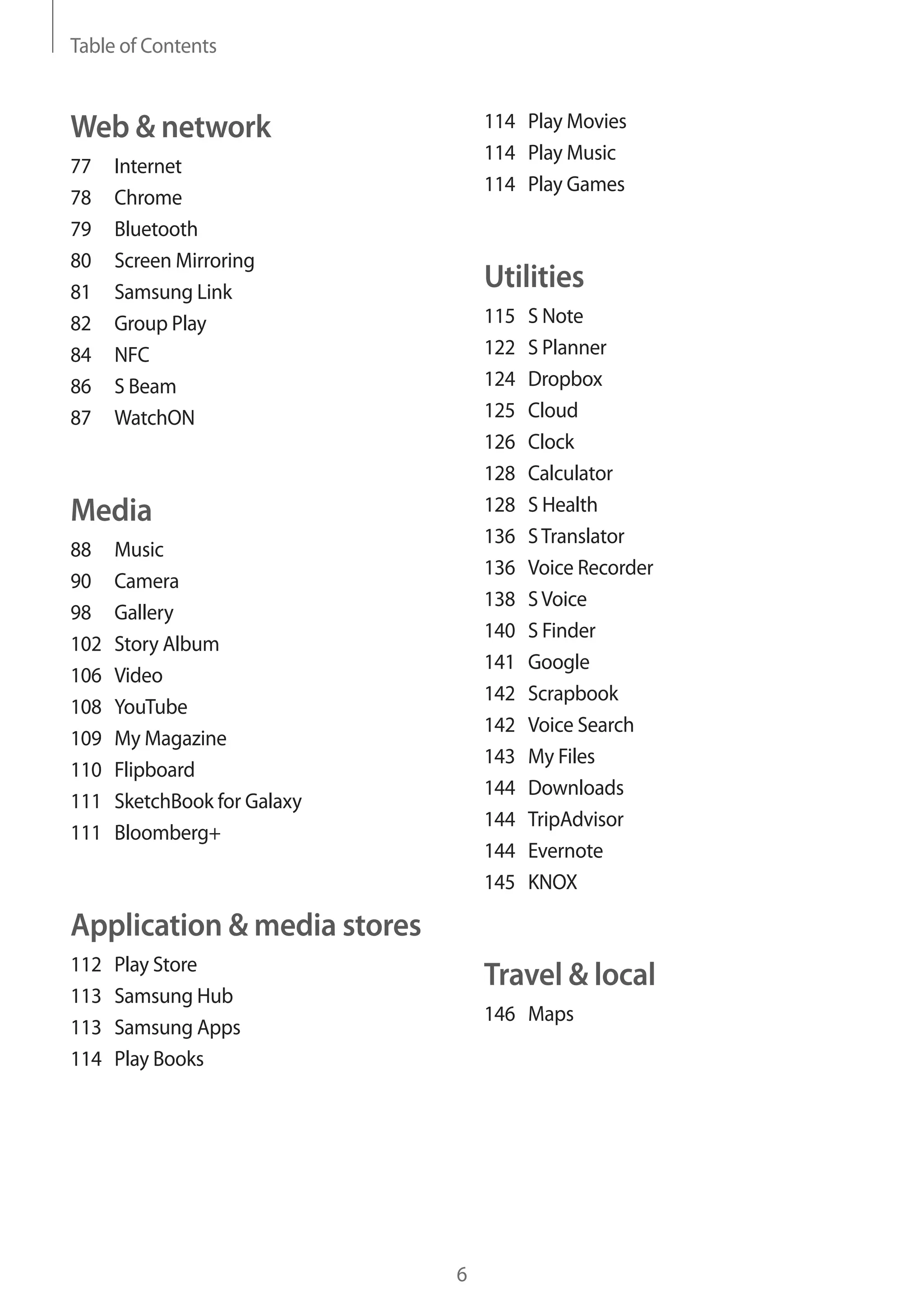 Table of Contents

114 Play Movies
114 Play Music
114 Play Games

Web & network
77
78
79
80
81
82
84
86
87

Internet
Chrome
Bluetooth
Screen Mirroring
Samsung Link
Group Play
NFC
S Beam
WatchON

Utilities
115
122
124
125
126
128
128
136
136
138
140
141
142
142
143
144
144
144
145

Media
88
90
98
102
106
108
109
110
111
111

Music
Camera
Gallery
Story Album
Video
YouTube
My Magazine
Flipboard
SketchBook for Galaxy
Bloomberg+

S Note
S Planner
Dropbox
Cloud
Clock
Calculator
S Health
S Translator
Voice Recorder
S Voice
S Finder
Google
Scrapbook
Voice Search
My Files
Downloads
TripAdvisor
Evernote
KNOX

Application & media stores
112
113
113
114

Play Store
Samsung Hub
Samsung Apps
Play Books

Travel & local
146 Maps

6

 